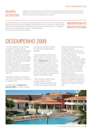 APOIO À COMUNIDADE LOCAL


DESAFIO                       Incentivar o bem estar social das comunidades locais, apoiando diversas instituições sociais nas áreas mais
                              debilitadas da sociedade. Vivendo do entorno, uma unidade hoteleira deve estar permanentemente atenta às
DO SECTOR                     carências e necessidades das populações que a rodeiam.




No desenvolvimento da sua actividade, o Grupo Pestana preocupa-se em envolver a comunidade local no
planeamento e execução das suas actividades, procurando optimizar os recursos locais. E ainda contribuir    ABORDAGEM DO
para o bem-estar e qualidade da comunidade local, promovendo o seu desenvolvimento. A divulgação e
incentivo à dinamização do sector turístico ou actividades conexas                                          GRUPO PESTANA
é uma mais valia que procuramos estimular.




DESEMPENHO 2009
- Na Ilha da Madeira, o Grupo Pestana            na qual foram recolhidos 70 quilos               habitualmente seguidas de lanche e
é o fundador e principal sócio da                de roupa junto de colaboradores e                entrega de presentes.
CRIAMAR - Associação de Solidariedade            hóspedes.                                        - Em 2009 os hotéis em São Tomé e
Social para o Desenvolvimento e Apoio                                                             Príncipe doaram cerca de 7.478 euros
a Crianças e Jovens. Com o intuito de            - No Pestana Bazaruto foi criado um              para a comunidade local.
dinamizar a actividade desta associação,         fundo de apoio à comunidade, para o              Os apoios foram aplicados em
foi implementada a campanha de recolha           qual os clientes contribuíram com um             projectos na área da educação, saúde e
de fundos com o donativo dos hóspedes            total de 10.000 dólares. Com este valor,         desenvolvimento infantil da Fundação
de 1€ por cada check out.                        a comunidade está a construir novas              Criança (5.000€) e o restante montante
No total foram doados cerca de 40.000            salas de aula nas escolas. Com o apoio           foi utilizado noutros projectos como:
euros. Paralelamente o Grupo Pestana             de clientes regulares preocupados com            visitas de estudo ao ilhéu da Rolas,
atribui a esta mesma associação idêntico         a comunidade local foi ainda possível            transporte escolar, oferta de leite
valor aquele recolhido na campanha do            apoiar a compra de 20 bancos escolares,          em creches e escolas e patrocínios
check out.                                       bem como fazer algumas reparações nas            desportivos e culturais.
                                                 paredes e chão destas escolas.                   O apoio desta unidade incluiu ainda
- Apoiámos a Crescer Ser- Associação                                                              100 horas de voluntariado social, que
para o Direito dos Menores e da Família,         - Para comemorar o dia da criança                incluem a participação da equipa nos
na cidade do Porto.                              e a época natalícia, diversas                    projectos referidos e a assistência do
                                                 unidades estabelecem programas de                enfermeiro da unidade à população
- Associámo-nos à Campanha do                    animação para crianças carenciadas,              local.
Agasalho 2009 em S. Paulo, no Brasil,




                                                                                             RELATÓRIO DE SUSTENTABILIDADE 2009 23
 