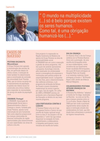 Capítulo 05



                                        “ O mundo na multiplicidade
                                        (...) só é belo porque existem
                                        os seres humanos.
                                        Como tal, é uma obrigação
                                        humanizá-los (...).”


 CASOS DE                           Este projecto é a expressão na         DIA DA CRIANÇA
 SUCESSO                            Região Autónoma da Madeira da
                                    aposta do Grupo Pestana na área da
                                                                           Em Buenos Aires o dia da Criança
                                                                           celebrou-se no Pestana Buenos
                                    responsabilidade social.               Aires com a promoção de uma
 PESTANA BAZARUTO,                  A CRIAMAR tem em curso a execução      recolha de brinquedos entre
 Moçambique                         e gestão de vários programas, três     os seus colaboradores, numa
 O Grupo Pestana tem apoiado        dos quais de carácter permanente:      iniciativa da sua Governanta
 a reconstrução das escolas da      o programa Aconchego Colorido,         Foram recolhidos 80 brinquedos,
 Ilha, em particular depois do      pólo catalisador da solidariedade      dos quais 65 foram entregues ao
 último ciclone. A direcção do      social e convergência de empresas e    Hospital Pedro de Elizalde.
 hotel também foi determinante      instituições sem política própria de   e os restantes materiais foram
 para a constituição da comissão    responsabilidade social; o programa    entregues à Escola n º 36 Ricardo
 da comunidade local Thomba         Cor dos Dias, para o desenvolvimento   Rojas e 925 Jardim de Infância
 Yedu, que se tornou na porta-voz   das valências artísticas, e um         Manuel Belgrano.
 e representante da população.      programa de atribuição de Bolsas
 A pedido dos líderes locais foi    de Estudo a jovens estudantes          COLABORADORES PESTANA
 construída uma clínica médica      madeirenses do ensino superior,        APOIAM CRIANÇAS DA
 para responder às necessidades     por regra, fora da região. Em Julho    ROCINHA
 de serviço de saúde da população   de 2009 a CRIAMAR assinou um           O Pestana Rio Atlântico “adoptou”
 local.                             protocolo com a Secretaria Regional    a Creche da Tia Uega, localizada
                                    da Educação no âmbito do seu mais      na Rocinha - na zona sul do Rio,
 CRIAMAR, Portugal                  recente programa.                      para crianças carentes entre os
 A CRIAMAR, Associação de                                                  2 e os 8 anos. Desde o Natal de
 Solidariedade Social para o        LIGA PORTUGUESA CONTRA O               2008 que tem vindo a promover
 Desenvolvimento e Apoio a          CANCRO                                 regularmente várias acções de
 Crianças e Jovens, fundada pelo    O Pestana Palace uniu-se à Liga        apoio à instituição através dos
 Grupo Pestana, aposta numa         Portuguesa Contra o Cancro na sua      colaboradores do hotel, que têm
 intervenção de cariz humanista.    recolha de fundos nacional anual.      doado bens alimentares e produtos
 Tem como objectivo proporcionar    Entre os dias 31 de Outubro e 02 de    de higiene mensalmente.
 às crianças carenciadas de         Novembro o “cofre”da Liga esteve
 diversas instituições da região    disponível na recepção do hotel,
 oportunidades para desenvolverem   possibilitando a colaboradores
 as suas capacidades nas áreas da   e hóspedes participarem nesta
 cultura e da arte.                 iniciativa de recolha de fundos.




24 RELATÓRIO DE SUSTENTABILIDADE 2009
 