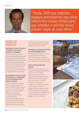 Capítulo 06




                                           “Desde 2009 que cedemos
                                           espaços permanentes nas zonas
                                           nobres dos nossos Hotéis para
                                           que artesãos e artistas locais
                                           possam expor as suas obras.”


 CASOS DE                              um Vinho do Porto, desfrutando de

 SUCESSO                               todas as potencialidades que este
                                       fantástico vinho pode oferecer.
 HISTÓRIA DO FADO CANTADA
 E CONTADA POR JOSÉ E                  POUSADA DE VALENÇA NA FEIRA
 VICENTE DA CÂMARA                     DE GASTRONOMIA LOCAL
 Vicente da Câmara e José da           Participação da Pousada de Valença
 Câmara, acompanhados de guitarra      na Feira de Gastronomia local
 portuguesa e viola apresentaram       direccionada para as receitas com
 um espectáculo diferente, baseado     bacalhau, como forma de fazer a sua
 numa intensa pesquisa editada         promoção junto do mercado espanhol.
 em livro por Mascarenhas Barreto.
 Tratou-se de um espectáculo com       FESTA SETECENTISTA EM
 cerca de 45 minutos, em que se        QUELUZ
 contou e cantou a história do fado,   Realizou-se a Feira Setecentista no
 ao longo da História de Portugal.     Largo do Palácio Nacional de Queluz,
                                       junto à Pousada D. Maria I.
 RESTAURANTE CASA DO LEÃO              Tendo como pano de fundo o
 PARTICIPA NO 6º CONCURSO              Palácio Nacional de Queluz, a Feira
 DE GASTRONOMIA COM                    Setecentista recriou um mercado
 VINHO DO PORTO                        típico do reinado de D. Maria I.
 O Instituto dos Vinhos do Douro       Artesãos e comerciantes
 e Porto, entidade responsável         nacionais e estrangeiros recriaram
 pela certificação da denominação      ofícios antigos, em risco de
 de origem “Vinho do Porto”, em        desaparecimento, enquanto legado
 parceria com a Revista INTER          patrimonial colectivo. Tratou-se de
 Magazine, organizaram o               uma excelente oportunidade de viajar
 6º Concurso de Gastronomia            à época setecentista, período de
 com Vinho do Porto.                   apogeu do Palácio de Queluz.
 O Concurso pretendeu associar
 o Vinho do Porto à gastronomia,
 proporcionando ao consumidor
 diferentes hipóteses de saborear


28 RELATÓRIO DE SUSTENTABILIDADE 2009
 
