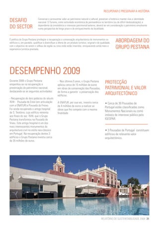RECUPERAR E PRESERVAR A HISTÓRIA


DESAFIO                        Conservar e acrescentar valor ao património natural e cultural, preservar a história e manter viva a identidade
                               nacional. O Turismo, como actividade económica de permanência no território (ou de difícil deslocalização), e
DO SECTOR                      dependente da envolvência e interesse patrimonial externo, deverá ter em consideração o património envolvente
                               numa perspectiva de longo prazo e de enriquecimento da localidade.



É política do Grupo Pestana privilegiar a recuperação e conservação arquitectónica de monumentos ou
edifícios e, em paralelo, qualificar e diversificar a oferta de um produto turístico, original e de qualidade,   ABORDAGEM DO
com o objectivo de serem o reflexo da região ou zona onde estão inseridos, enriquecendo ainda mais a
experiencia turística prestada.                                                                                  GRUPO PESTANA



DESEMPENHO 2009
Durante 2009 o Grupo Pestana
empenhou-se na recuperação e
                                                    - Nos últimos 5 anos, o Grupo Pestana
                                                    aplicou cerca de 15 milhões de euros
                                                                                                        PROTECÇÃO
preservação do património nacional,                 em obras de conservação das Pousadas,               PATRIMONIAL E VALOR
destacando-se as seguintes actividades:             de forma a garantir a preservação dos
                                                    edifícios.                                          ARQUITECTÓNICO
- Recuperação de dois palácios do século
XVIII - Pousada de Estoi (em articulação            A ENATUR, por sua vez, investiu cerca               • Cerca de 30 Pousadas de
com a ENATUR) e Pousada do Freixo.                  de 4 milhões de euros a realizar as                 Portugal estão classificadas como
Foi ainda recuperado o antigo hospital              obras que lhe compete com a mesma
de S. Teotónio, cujo edifício remonta                                                                   Monumentos Nacionais ou como
                                                    finalidade.
aos finais do sec. XVIII, que o Grupo                                                                   imóveis de interesse público pelo
Pestana transformou na Pousada de                                                                       IGESPAR.
Viseu. Este antigo hospital é um dos
mais interessantes monumentos da
arquitectura civil no estilo neo-clássico                                                               • 3 Pousadas de Portugal  constituem
em Portugal. Na recuperação destes 3                                                                    edifícios de relevante valor
edifícios o Grupo Pestana investiu cerca                                                                arquitectónico.
de 35 milhões de euros.




                                                                                                    RELATÓRIO DE SUSTENTABILIDADE 2009 31
 