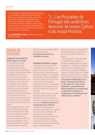 Capítulo 07


   “As Pousadas de Portugal privilegiam, desde há décadas,

                                                               “(...) as Pousadas de
   na sua instalação o património classificado e outros
   edifícios cuja traça arquitectónica seja característica
   de uma determinada época, assegurando, dessa
   forma, a sua recuperação e adequada conservação.
   Em simultâneo, qualifica e diversifica a oferta turística
                                                               Portugal são autênticos
   portuguesa com um produto original e de qualidade. Por
   isso, as Pousadas de Portugal são autênticos tesouros da    tesouros da nossa Cultura
   nossa Cultura e da nossa História”.

   Luís Castanheira Lopes, Administrador do Grupo
                                                               e da nossa História.”
   Pestana Pousadas.




 CASOS DE                                 paredes. Foi ainda mantido o estilo
                                          Versailles dos jardins.
                                                                                   No exterior, foi feita a recuperação da
                                                                                   chaminé industrial e do pontão do rio,
 SUCESSO                                  O investimento total foi de              que servia de desembarcadouro da
                                          15 milhões de euros.                     fábrica.
 POUSADA DO PALÁCIO DE                                                             A decoração utilizou peças de design
 ESTÓI, Algarve, Portugal                                                          de autores do Porto, através de
 As Pousadas de Portugal                  POUSADA DO PORTO, Portugal               Protocolos estabelecidos com o Lugar
 procederam sempre com                    A instalação da Pousada do Porto         do Desenho – Fundação Júlio Resende
 um denominador comum: a                  incluiu dois edifícios históricos, um    assim como foram utilizadas peças
 preservação das características          palácio barroco do século XVIII –        provenientes de algumas colecções e
 das regiões onde estão localizadas,      Palácio do Freixo, classificado como     museus municipais, de forma a divulgar
 designadamente em termos                 Monumento Nacional, e uma fábrica        o design moderno nacional e a riqueza
 de gastronomia e de produtos             do século XIX - Fábrica de Moagens       cultural dos principais museus do Porto.
 regionais necessários para a sua         Harmonia, (edifício que se encontra      A Pousada foi distinguida com o
 confecção. Por outro lado, têm-          em processo de classificação             Prémio “Recuperação Urbana”,
 se constituído como factores             patrimonial) totalmente remodelados      na 14ª edição dos “Óscares do
 de desenvolvimento regional na           e adaptados a resort urbano de luxo      Imobiliário”, promovidos pela
 medida em que criam emprego              no cenário mágico das margens do         Revista Imobiliária, reconhecendo
 nas localidades respectivas,             Rio Douro.                               o trabalho de excelência na
 mantendo as pessoas nas regiões          O projecto afirma-se como uma obra       recuperação e transformação dos
 de onde são naturais, assim              singular de grande interesse não         edifícios para a hotelaria.
 como geram efeitos positivos nas         só patrimonial, mas também como
 economias locais, concretamente          novo marco cultural na cidade. Foram
 na restauração, artesanato, entre        investidos 15 milhões de Euros na
 outras.                                  recuperação dos 2 edifícios.
 A recuperação do Palácio do séc.         O Palácio do Freixo preservou
 XVIII, propriedade do Visconde           integralmente a fachada e o conteúdo
 de Estoi, deu origem à Pousada           interno do imóvel, não tendo sido
 de Estoi. Para além da fachada           aumentada a sua volumetria.
 original, mantiveram-se os               No edifício da antiga fábrica o Grupo
 elementos originais herdados da          Pestana optou pela manutenção
 época áurea do edifício, como            da fachada e da estrutura metálica
 peças de mobiliário e os frescos         interna, tendo reconvertido todo o seu
 que ornamentam muitas das                espaço à vocação hoteleira.

32 RELATÓRIO DE SUSTENTABILIDADE 2009
 