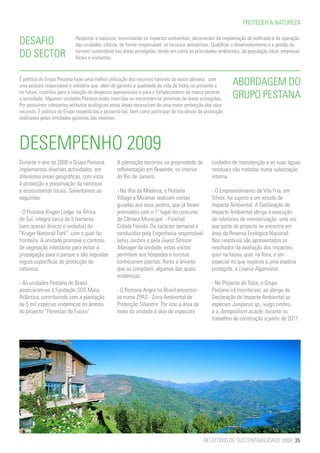 PROTEGER A NATUREZA


DESAFIO                      Respeitar a natureza, minimizando os impactes ambientais, decorrentes da implantação de edificado e da operação
                             das unidades. Utilizar, de forma responsável, os recursos ambientais. Qualificar o desenvolvimento e a gestão do
DO SECTOR                    turismo sustentável nas áreas protegidas, tendo em conta as prioridades ambientais, da população local, empresas
                             locais e visitantes.



É política do Grupo Pestana fazer uma melhor utilização dos recursos naturais do nosso planeta, com
uma postura responsável e solidária que, além de garantir a qualidade de vida de todos no presente e         ABORDAGEM DO
no futuro, contribui para a redução de despesas operacionais e para o fortalecimento da marca perante
a sociedade. Algumas unidades Pestana estão inseridas ou encontram-se próximas de áreas protegidas.          GRUPO PESTANA
Por possuírem relevantes atributos ecológicos estas áreas necessitam de uma maior protecção dos seus
recursos. É política do Grupo respeitá-las e preservá-las, bem como participar de iniciativas de protecção
realizadas pelas entidades gestoras das mesmas.




DESEMPENHO 2009
Durante o ano de 2009 o Grupo Pestana             A plantação decorreu na propriedade de            cuidados de manutenção e as suas águas
implementou diversas actividades, em              reflorestação em Resende, no interior             residuais são tratadas numa subestação
diferentes áreas geográficas, com vista           do Rio de Janeiro.                                interna.
à protecção e preservação da natureza
e ecossistemas locais. Salientamos as             - Na Ilha da Madeira, o Pestana                   - O Empreendimento de Vila Fria, em
seguintes:                                        Village e Miramar realizam visitas                Silves, foi sujeito a um estudo de
                                                  guiadas aos seus jardins, que já foram            Impacte Ambiental. A Declaração de
- O Pestana Kruger Lodge, na África               premiados com o 1º lugar do concurso              Impacte Ambiental obriga à execução
do Sul, integra cerca de 5 hectares               da Câmara Municipal - Funchal                     de relatórios de monitorização, uma vez
(sem acesso directo e vedados) do                 Cidade Florida. De carácter semanal e             que parte do projecto se encontra em
“Kruger National Park”, com o qual faz            conduzidas pela Engenheira responsável            área da Reserva Ecológica Nacional.
fronteira. A unidade promove o controlo           pelos Jardins e pela Guest Service                Nos relatórios são apresentados os
de vegetação infestante para evitar a             Manager da unidade, estas visitas                 resultados da avaliação dos impactes,
propagação para o parque e são seguidas           permitem aos hóspedes e turistas                  quer na fauna, quer na flora, e em
regras específicas de protecção da                conhecerem plantas, flores e árvores              especial no que respeita a uma espécie
natureza.                                         que os compõem, algumas das quais                 protegida, a Linaria Algarviana.
                                                  endémicas.
- As unidades Pestana do Brasil                                                                     - No Projecto de Tróia, o Grupo
associaram-se à Fundação SOS Mata                 - O Pestana Angra no Brasil encontra-             Pestana irá monitorizar, ao abrigo da
Atlântica, contribuindo com a plantação           se numa ZPAS - Zona Ambiental de                  Declaração de Impacte Ambiental as
de 5 mil espécies endémicas no âmbito             Protecção Silvestre. Por isso a área de           espécies Juniperus sp., vulgo zimbro,
do projecto “Florestas do Futuro”.                mata da unidade é alvo de especiais               e a Jonopsidium acaule, durante os
                                                                                                    trabalhos de construção a partir de 2011.




                                                                                               RELATÓRIO DE SUSTENTABILIDADE 2009 35
 