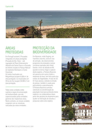 Capítulo 08




ÁREAS                                  PROTECÇÃO DA
PROTEGIDAS                             BIODIVERSIDADE
Em Portugal existem 2 Pousadas         Em Bazaruto, onde Dugong, um
integradas em áreas protegidas         mamífero marinho, está em vias
(Pousada de Sta. Clara – sob           de extinção, são desenvolvidos
regulação do Plano Ordenamento         programas de protecção e outras
Albufeira de Santa Clara e a Pousada   iniciativas apoiadas pelo Hotel.
do Infante situada no Parque Natural   Desde o início da década de 90,
do Sudoeste Alentejano e Costa         quando se tornou ilegal a captura
Vicentina).                            desta espécie, o Pestana Bazaruto
Os hotéis localizados em               em parceria com outros hotéis e
Moçambique ocupam 6.500 m2 de          empresas da área, tem feito parte dos
área protegida e os localizados em     relatos de ilegalidades. A taxa de US
África do Sul ocupam 50.000 m2 em      $ 10 por pessoa, cobrada à entrada
área protegida.                        do parque, também é usada para
                                       policiamento e patrulhamento.
                                       O Pestana Bazaruto contribui
Todas estas unidades estão             sobretudo na sensibilização da
sujeitas a regras de preservação       população local para protecção desta
da biodiversidade, que são             espécie e os colaboradores doam
supervisionadas pelas entidades        parte das gorjetas de alojamento para
gestoras das respectivas áreas.        ajudar na realização de estudos e
Neste contexto, as nossas unidades     pesquisas sobre esta espécie.
cooperam com as iniciativas
realizadas por estas entidades.




36 RELATÓRIO DE SUSTENTABILIDADE 2009
 