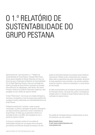 O 1.º RELATÓRIO DE
SUSTENTABILIDADE DO
GRUPO PESTANA



Apresentamos-lhe, neste documento, o 1.º Relatório de               análise de benchmark realizada aos principais grupos hoteleiros
Sustentabilidade do Grupo Pestana, intitulado Planet Guest -        internacionais. Reflecte ainda o conhecimento que a empresa
Somos apenas hóspedes do Planeta. Elaborado com base nas            detém sobre as expectativas das partes interessadas, decorrente
Directrizes para a Elaboração de Relatórios de Sustentabilidade     da longa experiência nesta actividade, e das opiniões recebidas,
G3, da Global Reporting Initiative, refere-se à actividade dos      através de inquéritos, sistema de reclamações, ou outras formas
Hotéis e Pousadas do Grupo Pestana, localizados em Portugal,        de comunicação.
África (África do Sul, Moçambique, Cabo Verde e São Tomé e
Príncipe) e América do Sul (Brasil, Venezuela e Argentina), salvo   Os dados de desempenho são resultado de processos de recolha
excepções em que o âmbito de reporte é referido.                    de informação internos, não tendo sido sujeitos a verificação por
                                                                    entidade externa. É intenção do Grupo Pestana realizar este tipo
O título “Planet Guest”, mais do que uma simples afirmação ou       verificação em reportes futuros.
assinatura, corresponde ao nome do programa que engloba toda
e qualquer iniciativa relacionada com sustentabilidade dentro do
Grupo Pestana.

O Relatório pretende dar a conhecer, a todas as partes
interessadas, as políticas, abordagens de gestão e desempenho
nas áreas económicas, governance, sociais e ambientais do
Grupo Pestana. Os dados que se apresentam referem-se à
actividade durante o ano 2009, salvo excepções em que o             Para pedido de informação adicional, esclarecimentos ou envio
período de reporte é referido.                                      de comentários, por favor contacte:

A estrutura e conteúdos resultam de uma análise de                  Marta Castelão Costa
materialidade realizada com uma equipa interna composta             E-mail: marta.castelao@pestana.com
por elementos de diferentes direcções da empresa e de uma           www.pestana.com


4 RELATÓRIO DE SUSTENTABILIDADE 2009
 