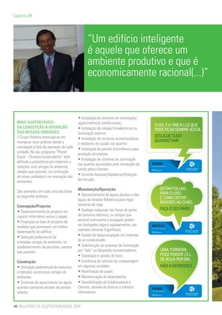 Capítulo 09




                                                 “Um edifício inteligente
                                                 é aquele que oferece um
                                                 ambiente produtivo e que é
                                                 economicamente racional(...)”


                                           • Instalação de sensores de iluminação/
  MAIS SUSTENTÁVEIS -                      aquecimento/ar condicionado;
  DA CONCEPÇÃO À OPERAÇÃO                  • Instalação de células fotoeléctricas na
  DAS NOSSAS UNIDADES                      iluminação exterior;
  O Grupo Pestana preocupa-se em           • Instalação de torneiras economizadoras
  incorporar boas práticas desde a         e redutores de caudal nos quartos;
  concepção à fase de operação de cada     • Instalação de painéis fotovoltaicos para
  unidade. No seu programa “Planet         produção de energia;
  Guest – Pestana Sustainability” está
                                           • Instalação de sistemas de iluminação
  definida a preferência por materiais e
                                           nos quartos accionados pela introdução de
  soluções mais amigas do ambiente,
                                           cartão pelos clientes;
  sempre que possível, na construção
  de novas unidades e na renovação das     • Controle Acessos/Vigilância/Detecção
  existentes.                              de Intrusão.

  São exemplos em cada uma das fases       Manutenção/Operação:
  as seguintes práticas:                   • Aproveitamento de águas pluviais e das
                                           águas de levadas (Madeira) para rega/
  Concepção/Projecto:                      sensores de rega;
  • Desenvolvimento do projecto em         • Desligar máquinas nas horas de ponta
  suporte informático versus o papel;      de consumo eléctrico, ou sempre que
  • Projecção na fase de projecto de       possível (consoante a ocupação podem
  medidas que promovem um melhor           ser desligados alguns equipamentos, por
  desempenho do edifício;                  exemplo câmaras frigoríficas);
  • Selecção preferencial de               • Gestão de baixa ocupação em sistemas
  entidades amigas do ambiente, no         de ar condicionado;
  estabelecimento de parcerias, sempre     • Substituição de sistemas de iluminação
  que possível.                            por “leds” ou lâmpadas economizadoras;
                                           • Separação e gestão de lixos;
  Construção:                              • Existência de centrais de compostagem
  • Utilização preferencial de materiais   em algumas unidades;
  e métodos construtivos amigos do         • Reutilização de papel;
  ambiente;                                • Monitorização do desempenho;	
  • Sistemas de aquecimento de águas       • Sensibilização de Colaboradores e
  quentes sanitárias através de painéis    Clientes, através de dísticos e folhetos
  solares;                                 informativos.


40 RELATÓRIO DE SUSTENTABILIDADE 2009
 