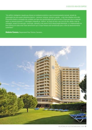 O CICLO DE VIDA DO EDIFÍCIO



“Um edifício inteligente é aquele que oferece um ambiente produtivo e que é economicamente racional, através da
optimização dos seus quatro elementos básicos – estrutura, sistemas, serviços e gestão – e das inter-relações entre eles.
Procuramos desde a concepção das unidades que haja uma sensibilização por parte de todo o Grupo para que os impactes
sejam os menores possíveis. A abordagem integrada ao “edifício” ao longo de todo o seu ciclo de vida, desde a fase de
concepção, projecto de execução, construção, operação e até mesmo futura desactivação/demolição, e a implementação de
boas práticas em todas estas fases demonstram que o Grupo Pestana está sensibilizado para o tema do desenvolvimento
sustentável.”

António Cavaco, Responsável Área Técnica, Carvoeiro.




                                                                                    RELATÓRIO DE SUSTENTABILIDADE 2009 41
 
