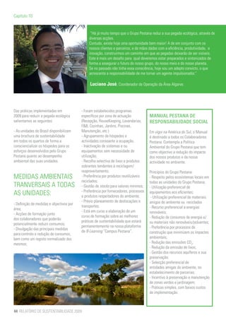 Capítulo 10


                                                “Há já muito tempo que o Grupo Pestana reduz a sua pegada ecológica, através de
                                               diversas acções.
                                               Contudo, existe hoje uma oportunidade bem maior! A de em conjunto com os
                                               nossos clientes e parceiros, e de mãos dadas com a eficiência, produtividade, e
                                               inovação, construirmos um caminho em que as pegadas deixarão de ser visíveis.
                                               Este é mais um desafio para qual deveremos estar preparados e sintonizados de
                                               forma a assegurar o futuro do nosso grupo, do nosso meio e do nosso planeta.
                                               Se no passado não tinha essa consciência, hoje sou um adepto convicto, o que
                                               acrescenta a responsabilidade de me tornar um agente impulsionador.”

                                               Luciano José, Coordenador de Operação da Área Algarve.




Das práticas implementadas em             - Foram estabelecidos programas
2009 para reduzir a pegada ecológica      específicos por zona de actuação            MANUAL PESTANA DE
salientamos as seguintes:                 (Recepção, HouseKeeping, Lavandarias,       RESPONSABILIDADE SOCIAL
                                          F&B, Cozinhas, Jardins, Piscinas,
- As unidades do Brasil disponibilizam    Manutenção, etc.)                           Em vigor na América do Sul, o Manual
uma brochura de sustentabilidade          - Agrupamento de hóspedes e                 é destinado a todos os Colaboradores
em todos os quartos de forma a            actividades consoante a ocupação;           Pestana. Contempla a Política
consciencializar os hóspedes para os      - Inactivação de sistemas e ou              Ambiental do Grupo Pestana que tem
esforços desenvolvidos pelo Grupo         equipamentos sem necessidade de             como objectivo a redução do impacte
Pestana quanto ao desempenho              utilização;                                 dos nossos produtos e da nossa
ambiental das suas unidades.              - Recolha selectiva de lixos e produtos     actividade no ambiente.
                                          sobrantes tendentes à reciclagem/
                                          reaproveitamento;                           Princípios do Grupo Pestana:
MEDIDAS AMBIENTAIS                        - Preferência por produtos reutilizáveis    - Respeito pelos ecosistemas locais em
                                          reciclados;                                 todas as unidades do Grupo Pestana;
TRANVERSAIS A TODAS                       - Gestão de stocks para valores mínimos;    - Utilização preferencial de
                                          - Preferência por fornecedores, processos
AS UNIDADES:                              e produtos respeitadores do ambiente;
                                                                                      equipamentos eco eficientes;
                                                                                       - Utilização preferencial de materiais
                                          - Prévio planeamento de deslocações e       amigos do ambiente ou reciclados
- Definição de medidas e objectivos por
                                          transportes.                                - Recurso preferencial a energias
área;
                                          - Está em curso a elaboração de um          renováveis;
- Acções de formação junto
                                          curso de formação sobre as melhores         - Redução de consumos de energia e/
dos colaboradores que poderão
                                          práticas de sustentabilidade que estará     ou materiais não renováveis/poluentes;
potencialmente reduzir consumos;
                                          permanentemente na nossa plataforma         - Preferência por processos de
- Divulgação das principais medidas
                                          de B-Learning “Campus Pestana”.             construção que minimizem os impactes
para controlo e redução de consumos,
bem como um registo normalizado dos                                                   ambientais;
mesmos;                                                                               - Redução das emissões CO2;
                                                                                      - Redução da emissão de lixos;
                                                                                      - Gestão dos recursos aquíferos e sua
                                                                                      preservação;
                                                                                      - Selecção preferencial de
                                                                                      entidades amigas do ambiente, no
                                                                                      estabelecimento de parcerias;
                                                                                      - Incentivo à preservação e manutenção
                                                                                      de zonas verdes e jardinagem;
                                                                                      - Práticas simples, com baixos custos
                                                                                      de implementação.



44 RELATÓRIO DE SUSTENTABILIDADE 2009
 