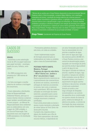 REDUZIR A NOSSA PEGADA ECOLÓGICA


                                      “Muitas são as acções que o Grupo Pestana desenvolve na área da protecção Natural.
                                      Podemos referir, a título de exemplo, o projecto Mata Atlântica, com a plantação
                                      sistemática de árvores, a produção de energia eléctrica por sistemas passivos -
                                      painéis solares fotovoltaicos e geradores eólicos, a captação e reaproveitamento de
                                      recursos hídricos (com a dessalinização e rega com efluentes), as diversas medidas
                                      tendentes à poupança e eficiência energética com redução de emissões (com adopção
                                      / substituição de dispositivos e sistemas por outros menos poluentes). Numa palavra.
                                      Para o Grupo Pestana, Proteger a Natureza não é um dever. É condição imprescindível
                                      de futuro e crescimento sustentável da sua principal actividade: O Turismo.”

                                      Diogo Támen, Coordenador de Projectos do Grupo Pestana.




CASOS DE                                - Promovemos palestras alusivas a
                                        este tema, em todas as unidades.
                                                                                     um único fornecedor para fazer
                                                                                     face às necessidades de criar
SUCESSO                                                                              piscinas e espelhos de água,
                                        - Foram implementadas acções                 bem como ter água para rega
BRASIL                                  de formação presencial para os               dos extensos jardins (30.000 m2),
- Assistimos a uma substituição         colaboradores em todas as unidades           o Grupo Pestana construiu uma
inicial de 20% do papel tradicional     sobre o tema da Sustentabilidade.            central de dessalinização própria,
para papel reciclado – envelopes,                                                    equipada com tecnologia de ponta
papéis de carta, folhetos, entre        PESTANA PORTO SANTO,                         que permite produzir água potável
outros.                                                                              a partir de água do mar.
                                        Madeira, Portugal
                                                                                     Esta água é utilizada em todas as
                                        Poupança de água de rede diária
- Em 2009 conseguimos uma               – 100 m3 diários nos Jardins e               piscinas, espelhos de água, rega
poupança de 1.560 resmas de             20 m3 nas piscinas e Lagos                   de jardins e tanques de incêndio.
papel A4.                               Neste empreendimento maximizou-se            Estão instalados cerca de 450 m2
                                        o aproveitamento das características         de painéis solares, que fazem o
- Foi feita reciclagem e recolha        do terreno em socalcos, recorrendo à         aquecimento de águas quentes
selectiva de resíduos e reciclagem      utilização de materiais já existentes        sanitárias e das piscinas, tornando
de consumiveis.                         no terreno, bem como a materiais             o hotel auto-sustentável.
                                        mais sustentáveis: 90% das madeiras          Assistiu-se ainda a uma
- Foram elaborados e distribuídos       utilizadas na construção dos bares           larga utilização de lâmpadas
Guias de Responsabilidade               exteriores, passadeira para a praia          economizadoras e ao controlo
Ambiental Pestana, para que os          e equipamento lúdico exterior para           dos aparelhos de ar condicionado
nossos clientes internos e externos     crianças recorreram a madeiras               nos quartos através da chave da
sejam também sensibilizados para        certificadas.                                porta, sistema de detecção de
o nosso projecto: um Manual de          Foram ainda preservadas as dunas e           abertura de janelas, e controlo da
Responsabilidade Sócio-ambiental        acesso à praia mantendo a plantação          iluminação das áreas exteriores
para os colaboradores com uma           de vinhas típicas do Porto Santo nas         através de células fotoeléctricas.
tiragem de 2.000 unidades, e            dunas perto da praia.
um Guia de Preservação. Este            O projecto deu resposta ainda a
documento teve uma tiragem de           alguns dos desafios que a Ilha do
5.000 exemplares e foi distribuído      Porto Santo apresentava: não tendo
nos quartos.                            recursos hídricos, e dependendo de




                                                                                RELATÓRIO DE SUSTENTABILIDADE 2009 45
 
