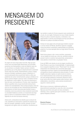 MENSAGEM DO
PRESIDENTE
                                                                  isso também no poder do Turismo enquanto motor económico de
                                                                  um país, de uma região. Conhecemos as suas virtudes enquanto
                                                                  difusor de cultura e encontro de povos, e reiteramos o seu
                                                                  papel benéfico a nível de uma formação de serviço que pode ser
                                                                  replicada em qualquer actividade económica.

                                                                  Cientes do nosso papel como principal grupo hoteleiro nacional
                                                                  e um dos maiores do Mundo, decidimos organizar e propagar
                                                                  muitas das práticas sustentáveis implementadas nos diferentes
                                                                  projectos e na nossa operação diária ao longo destes 38 anos de
                                                                  actividade.

                                                                  Desta forma estamos a dar o nosso contributo, associando-
                                                                  -nos ao trabalho de muitos que, como nós, acreditam ainda ser
                                                                  possível inverter os cenários mais pessimistas, preservando o
                                                                  nosso planeta e transmitindo-o às gerações futuras.
As origens do nosso Grupo estão numa Ilha. Algo que para          O ano de 2009 é sem dúvida um ano de viragem na política do
muitos seria uma adversidade (desenvolver uma actividade          Grupo Pestana no que toca a Sustentabilidade. A implementação
económica num local perdido no meio do Atlântico), para nós       de um programa específico (o nosso “Planet Guest”) faz-nos mais
foi um estímulo e um desafio. Desde o primeiro momento            responsáveis mas sobretudo mais conscientes deste papel.
percebemos que os três pilares do desenvolvimento sustentável     A publicação do primeiro relatório de sustentabilidade do Grupo
faziam ainda mais sentido: Ambientalmente, porque o espaço        corresponde ao assumir publicamente estes princípios. O nosso
terrestre é limitado; socialmente, porque o isolamento e o        trabalho nesta área é apenas um grão de areia no universo
convívio permanente não nos permitem fechar os olhos aos          de um desenvolvimento mais correcto mas acreditamos que
problemas dos outros; Economicamente, porque a distância e os     com este exemplo poderemos certamente influenciar outros
difíceis acessos obrigam a procurar novas e inovadoras formas     (e por outros refiro-me a todos quantos estão connosco, sejam
de impulsionar o nosso negócio. Se a tudo isto associarmos o      colaboradores, concorrência, outros sectores económicos) a
facto do nosso core business ser o Turismo, maior importância     seguirem o mesmo caminho.
damos a questões como as que encontrarão neste primeiro
relatório de sustentabilidade. Temos sempre presente o facto de   Mais do que um percurso, implementar práticas de
esta ser uma actividade que não é deslocalizavel (dificilmente    desenvolvimento sustentável no nosso dia a dia é uma atitude.
desmontamos um hotel numa praia para transferi-lo para a          Algo que assumimos como parte da nossa actividade e,
montanha), vive do seu entorno (o meio envolvente é primordial    sobretudo, como o caminho para quem considera, como nós, ser
na actividade hoteleira) e constitui um investimento de longo     apenas Hóspede do Planeta.
prazo (o retorno no investimento hoteleiro não é imediato e
depende de uma série de factores externos).

Ainda assim, conhecedores dos desafios que se colocam dia
a dia, apostámos (e continuamos a apostar) em projectos que,      Dionísio Pestana
pela sua inovação, qualidade e carisma, possuem um êxito          Presidente do Grupo Pestana
assegurado nas regiões onde nos instalamos. Acreditamos por


                                                                                     RELATÓRIO DE SUSTENTABILIDADE 2009 5
 