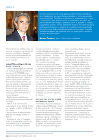 Capítulo 12


                                                                            “O nosso objectivo é prestar um serviço de qualidade, atento e requintado, de
                                                                            forma a proporcionar aos nossos clientes uma estadia ou evento que supere as
                                                                            expectativas criadas. Desta forma conseguimos criar uma empatia entre o cliente
                                                                            e o nosso produto. Para obter isso de uma forma sustentada, apostamos em
                                                                            profissionais com capacidade para garantir um padrão de qualidade ao nível dos
                                                                            equipamentos, géneros e serviços, assentes nos princípios dos nossos manuais de
                                                                            padrões de serviços e com um programa de formação construtivo e equilibrado.
                                                                            Para medir o nosso nível de qualidade em geral implementamos um sistema de
                                                                            avaliação independente que nos permite obter com rigor a opinião e índices de
                                                                            satisfação dos nossos clientes.”

                                                                            António Casanova, Director Geral Pestana Palace Hotel.



informando sobre as medidas para a sua                             consumo, no sentido de incentivar a          (maior número de unidades e quartos
correcção e, aos autores de comentários                            inovação e adopção de medidas de             disponibilizados).
positivos, estimulamos a divulgação                                poupança transversais, resultando dessa      As taxas de ocupação variam muito ao
pessoal dessas mesmas experiências,                                consulta um documento “ Inovação             longo do ano, sendo a diferença entre
como forma de aconselhamento de                                    Pestana - as Novas Ideias e Práticas”,       a taxa de ocupação mensal máxima e
outros visitantes.                                                 disponibilizado via e-mail e intranet.       mínima bastante acentuada em algumas
                                                                   - Para combater as pragas de                 unidades devido à sazonalidade do
INOVAÇÕES AO SERVIÇO DE UMA                                        escaravelho vermelho nas Palmeiras           destino. Esta variação leva-nos a ter,
MAIOR EFICIÊNCIA                                                   Canárias dos Hotéis Alvor Praia e Delfim,    em certas unidades, taxas de ocupação
- Dessalinização de águas para consumo                             D. João II e D. João Village, efectuámos     mensal máxima [7] de 100% (unidades
nos Hotéis do Algarve, implicando um                               uma luta biológica e biotécnica. A luta      completas) nas épocas altas e mínima
Investimento de 1.100.000€, com o                                  biológica tem vindo a ser feita numa         de 4% na época baixa. As localizações
objectivo de reduzir o consumo de água                             amostra de palmeiras desde há um ano,        geográficas América do Sul e Algarve são
do abastecimento público. Esta acção                               para compararmos os resultados com a         as que manifestam maiores flutuações
permite que as unidades Pestana em                                 luta química que tem vindo a ser feita há    a nível de ocupação e ao longo do ano,
Alvor sejam autónomas. Constitui, por                              cerca de 3 anos. A luta biológica além de    atingindo diferenças de ocupação da
isso, uma resposta ao risco associado                              ser eficaz é ambientalmente segura, por      ordem dos 90% e 70%, respectivamente.
à falta de pluviosidade. No Pestana                                isso torna-se uma excelente opção nesta      Esta situação é explicada por serem
Trópico, em Cabo Verde, a mesma                                    altura do ano em que os hotéis têm           destinos turísticos que são procurados
solução foi implementada de forma a                                mais clientes e cujos tratamentos com        especificamente nos meses de Verão,
sermos autónomos relativamente ao                                  insecticidas convencionais são difíceis      reduzindo significativamente a afluência
consumo de água;                                                   de efectuar.                                 nos restantes meses do ano. O combate
- Criação de geradores eólicos na                                                                               a esta tendência da sazonalidade tem
Madeira para aproveitamento e geração                              INOVAÇÕES AO SERVIÇO DE UMA                  implicações positivas no negócio e é um
de energia;                                                        MAIOR PRODUTIVIDADE                          dos maiores desafios da nossa actividade.
- Há mais de 30 anos realizamos                                    O número total de clientes nas nossas        O Grupo Pestana tem sido uma voz activa
aproveitamento de energia solar térmica                            unidades rondou 1,7 Milhões e o número       nesta tentativa de inversão, colaborando
nas Pousadas, em África, e no Pestana                              de room nights de 914 mil. 13% do total      com as autoridades locais, com os
Porto Santo;                                                       de room nights foram vendidas on-line.       organismos responsáveis pela promoção
- Aproveitamento de águas cinzentas                                O número de clientes e room nights           e coordenado com a concorrência no
para rega nas unidades Pestana no                                  vendidas têm sensivelmente a mesma           sentido de aumentar a atractividade do
Algarve;                                                           distribuição segundo a localização das       destino ao longo do ano e não apenas nas
- As equipas de todas as Pousadas e                                unidades, sendo a América do Sul e a         épocas mais fortes.
Hotéis foram convidadas a partilhar as                             Madeira as regiões com maior número
suas melhores práticas responsáveis                                de clientes, consequência de um maior
a nível de eco-eficiência e gestão de                              volume de actividade nestas regiões



[7] Estes dados foram aferidos pelas médias de ocupação mensal das unidades em cada localização geográfica.

50 RELATÓRIO DE SUSTENTABILIDADE 2009
 