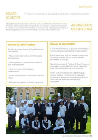 EQUIPA PESTANA


DESAFIO                      Ter profissionais com as competências técnicas e perfil pessoal adequado ao desempenho das suas funções.

DO SECTOR
O Grupo Pestana compreende o papel fundamental que os seus colaboradores desempenham no Grupo.
Temos como política recrutar colaboradores qualificados para as funções que desempenham e capazes       ABORDAGEM DO
de crescer nas nossas empresas. A nossa política de recursos humanos contempla ainda um conjunto de
processos de gestão para desenvolvimento e retenção dos nossos melhores colaboradores.                  GRUPO PESTANA



   POLÍTICA DO GRUPO PESTANA                                          MANUAL DE ACOLHIMENTO

   A política de recursos humanos do Grupo Pestana tem                O Manual de Acolhimento é um guia onde se transmitem os
   como princípios:                                                   valores e cultura da empresa para os novos colaboradores.

   - Adequar o indíviduo à função e permitir o seu auto-              Este documento serve ainda para reavivar nos mais antigos
   aperfeiçoamento.                                                   os direitos e os deveres que lhes assistem enquanto
                                                                      colaboradores da instituição.
   - Estimar o potencial de desenvolvimento e definir o
   perfil dos colaboradores.                                          Para além de uma carta do Presidente do Grupo Pestana aos
                                                                      colaboradores, o guia inclui a Visão, Missão e Valores do
   - Formar tanto nas áreas técnicas como                             Grupo, bem como principais marcos da sua história.
   comportamentais.
                                                                      Contém ainda informação sobre as unidades do grupo,
   - Motivar, promover, premiar ou reconverter para outras            estrutura, objectivos e funcionamento da organização,
   funções.                                                           nomeadamente regulamentos, instruções e procedimentos
                                                                      operacionais que deverão ser cumpridos pelos
   - Melhorar a comunicação e as relações interpessoais.              colaboradores.




                                                                                         RELATÓRIO DE SUSTENTABILIDADE 2009 57
 