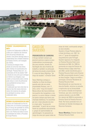 EQUIPA PESTANA




PRÉMIO “COLABORADOR DO
MÊS”
                                         CASO DE                                 áreas do hotel, continuando sempre
                                                                                 os seus estudos.
 O prémio de Colaborador do Mês foi      SUCESSO                                 Quando o Grupo Pestana adquiriu
criado com o objectivo de incentivar                                             o Hotel da Inhaca, em 1997, foi
níveis de serviço elevados aos
                                         PROGRESSÃO DE CARREIRA                  com o 1º grupo de estagiários
clientes. Este prémio abrange todos os
                                         O Grupo também sempre que               moçambicanos para Portugal.
colaboradores das unidades hoteleiras
de Pestana Turismo, com excepção         possível autoriza e apoia os seus       Quando regressou foi integrado
das chefias.                             colaboradores na prossecução            no Pestana Rovuma Hotel como
O processo de eleição é feito            dos seus estudos, através da            Assistente de F&B. Em 1999 foi
através da soma dos votos feitos         facilitação dos seus horários de        promovido ao cargo de Director do
pelos clientes nos questionários de      trabalho e também na atribuição         Pestana Inhaca Lodge onde ficou
satisfação “Pestana Help Line”, no       de bolsas de estudo universitárias.     até 2002, sendo transferido para o
questionário do fim de estadia “LRA”     É o caso de Vasco Manhiça, “de          Pestana Rovuma Hotel como Director
a através de uma carta que é entregue    moço de recados” a Director Geral.      de F&B e acumulando durante 2 anos
ao cliente à sua chegada, e que                                                  as duas funções. Seguiu-se então a
contém um documento onde o cliente
                                         Vasco Manhiça começou a                 promoção a Director Residente do
pode colocar o nome do profissional
                                         trabalhar no Hotel da Inhaca            Pestana Rovuma Hotel.
cuja qualidade de serviço mais o
impressionou.                            quando este não era ainda               Reconhecendo as suas lacunas na
O colaborador que mais votos tiver no    propriedade Pestana, com 12             área da Gestão, reiniciou os estudos
decorrer dos três meses anteriores       anos, como “moço de recados”.           e matriculou-se na Universidade
nestes três sistemas de avaliação        Nessa altura não havia telefones        em Turismo e Gestão de Empresas
da satisfação do serviço, será o         nos quartos dos bungalows, e era        Turísticas, que veio a terminar com
colaborador eleito.                      preciso ir a correr chamar o cliente    sucesso durante o ano de 2009.
                                         ao quarto sempre que havia uma          Em Janeiro de 2009 foi promovido a
                                         chamada telefónica. Foi escolhido       Director Geral do Pestana Rovuma
PRÉMIO COLABORADOR DO ANO                por ser o mais educado da zona          Hotel. No futuro pretende tirar um
O prémio de Colaborador do Ano foi       e o mais veloz “na prova de             mestrado em Gestão Estratégica de
criado como um incentivo à prestação     velocidade”. A partir daí as coisas     Recursos Humanos.
de um serviço de qualidade ao cliente,
                                         foram-se sucedendo naturalmente
de forma consistente, ao longo de
todo o ano. Realiza-se todos os anos
                                         e, graças às oportunidades de
na totalidade dos hotéis e Pousadas      aprendizagem, foi passando ao           Vasco Manhiça, Director Geral do
do Grupo Pestana.                        longo dos anos por quase todas as       Pestana Rovuma Hotel.




                                                                                RELATÓRIO DE SUSTENTABILIDADE 2009 69
 