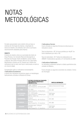 NOTAS
METODOLÓGICAS


Os dados apresentados neste relatório têm por base os                  • Indicadores Sociais
sistemas de informação da empresa, a legislação do                     Foram utilizadas as seguintes fórmulas de cálculo para os
direito do trabalho e do ambiente, bem como os princípios              indicadores sociais:
voluntariamente adoptados pela empresa.
                                                                       Taxa de absentismo = (N.º de horas perdidas por mês/N.º de
ÂMBITO                                                                 horas trabalháveis por mês) x 100
O âmbito do relatório refere-se à actividade dos hotéis do
Grupo Pestana, nos mercados Nacional (abrangendo as                    Taxa de rotatividade = (N.º Saídas de colaboradores em
Pousadas de Portugal, Hotéis da Madeira, Centro e Norte                2009)/N.º Colaboradores apurados a 31 de Dezembro de 2009
e Algarve), São Tomé e Príncipe, África do Sul, Cabo Verde,
Moçambique e América do Sul. Sempre que o âmbito dos                   • Indicadores Ambientais
indicadores não for total, esse facto é mencionado no texto ou         Os indicadores ambientais excluem os dados quantitativos das
em nota de rodapé.                                                     unidades da Madeira.

Considerações sobre os indicadores de desempenho:                      Foram utilizadas as seguintes conversões de unidades e fontes
• Indicadores Económicos                                               de informação:
O cálculo dos indicadores económicos seguiu as metodologias
habitualmente utilizadas no Relatório & Contas.


                                           FACTORES UTILIZADOS NA CONVERSÃO
                                           PARA UNIDADES ENERGÉTICAS E
                                           EMISSÕES DE CO2e                              FONTES DE INFORMAÇÃO

                                           1 kWh = 0,0036 GJ                        Agência Internacional de Energia
                       ELECTRICIDADE       Factor Emissão CO2 = 0,47 Kg CO2/kWh

                            FUEL           PCI = 40,36                              APA, 2009
                                           Factor Emissão CO2 = 77,4 Kg CO2/GJ
                       GÁS PROPANO         PCI = 11070 Kcal/Kg                      Galp Energia
                                           Factor Emissão CO2 = 73,98 Kg CO2/GJ     APA, 2009
                         E BUTANO
                                           860 Kcal = 3,6x10-3 GJ
                                           PCI=38,74
                        GÁS NATURAL                                                 APA, 2009
                                           Factor Emissão CO2 = 56,1 Kg CO2/GJ
                                           PCI=43,31
                          GASÓLEO                                                   APA, 2009
                                           Factor Emissão CO2 = 74,1 Kg CO2/GJ
                                           Densidade média = 240 Kg/m3              Galp Energia
                         GASOLINA          PCI=44,8                                 APA, 2009
                                           Factor Emissão CO2 = 71,1 Kg CO2/GJ



70 RELATÓRIO DE SUSTENTABILIDADE 2009
 