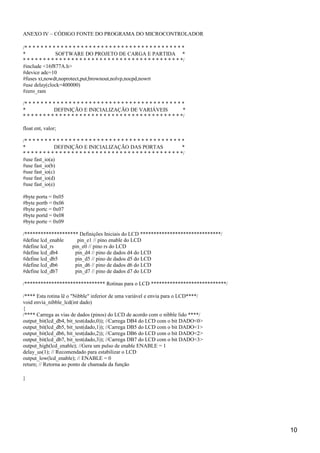 ANEXO IV – CÓDIGO FONTE DO PROGRAMA DO MICROCONTROLADOR
/* * * * * * * * * * * * * * * * * * * * * * * * * * * * * * * * * * * * * * * *
* SOFTWARE DO PROJETO DE CARGA E PARTIDA *
* * * * * * * * * * * * * * * * * * * * * * * * * * * * * * * * * * * * * * * */
#include <16f877A.h>
#device adc=10
#fuses xt,nowdt,noprotect,put,brownout,nolvp,nocpd,nowrt
#use delay(clock=400000)
#zero_ram
/* * * * * * * * * * * * * * * * * * * * * * * * * * * * * * * * * * * * * * * *
* DEFINIÇÃO E INICIALIZAÇÃO DE VARIÁVEIS *
* * * * * * * * * * * * * * * * * * * * * * * * * * * * * * * * * * * * * * * */
float ent, valor;
/* * * * * * * * * * * * * * * * * * * * * * * * * * * * * * * * * * * * * * * *
* DEFINIÇÃO E INICIALIZAÇÃO DAS PORTAS *
* * * * * * * * * * * * * * * * * * * * * * * * * * * * * * * * * * * * * * * */
#use fast_io(a)
#use fast_io(b)
#use fast_io(c)
#use fast_io(d)
#use fast_io(e)
#byte porta = 0x05
#byte portb = 0x06
#byte portc = 0x07
#byte portd = 0x08
#byte porte = 0x09
/******************** Definições Iniciais do LCD ******************************/
#define lcd_enable pin_e1 // pino enable do LCD
#define lcd_rs pin_e0 // pino rs do LCD
#define lcd_db4 pin_d4 // pino de dados d4 do LCD
#define lcd_db5 pin_d5 // pino de dados d5 do LCD
#define lcd_db6 pin_d6 // pino de dados d6 do LCD
#define lcd_db7 pin_d7 // pino de dados d7 do LCD
/****************************** Rotinas para o LCD ****************************/
/**** Esta rotina lê o "Nibble" inferior de uma variável e envia para o LCD****/
void envia_nibble_lcd(int dado)
{
/**** Carrega as vias de dados (pinos) do LCD de acordo com o nibble lido ****/
output_bit(lcd_db4, bit_test(dado,0)); //Carrega DB4 do LCD com o bit DADO<0>
output_bit(lcd_db5, bit_test(dado,1)); //Carrega DB5 do LCD com o bit DADO<1>
output_bit(lcd_db6, bit_test(dado,2)); //Carrega DB6 do LCD com o bit DADO<2>
output_bit(lcd_db7, bit_test(dado,3)); //Carrega DB7 do LCD com o bit DADO<3>
output_high(lcd_enable); //Gera um pulso de enable ENABLE = 1
delay_us(1); // Recomendado para estabilizar o LCD
output_low(lcd_enable); // ENABLE = 0
return; // Retorna ao ponto de chamada da função
}
10
 