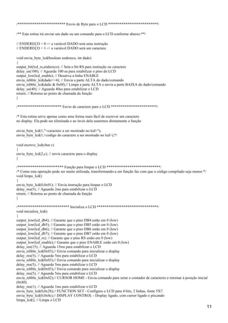 /************************* Envio de Byte para o LCD **************************/
/** Esta rotina irá enviar um dado ou um comando para o LCD conforme abaixo:**/
// ENDEREÇO = 0 -> a variável DADO será uma instrução
// ENDEREÇO = 1 -> a variável DADO será um caractere
void envia_byte_lcd(boolean endereco, int dado)
{
output_bit(lcd_rs,endereco); // Seta o bit RS para instrução ou caractere
delay_us(100); // Aguarda 100 us para estabilizar o pino do LCD
output_low(lcd_enable); // Desativa a linha ENABLE
envia_nibble_lcd(dado>>4); // Envia a parte ALTA do dado/comando
envia_nibble_lcd(dado & 0x0f);// Limpa a parte ALTA e envia a parte BAIXA do dado/comando
delay_us(40); // Aguarda 40us para estabilizar o LCD
return; // Retorna ao ponto de chamada da função
}
/*********************** Envio de caractere para o LCD ************************/
/* Esta rotina serve apenas como uma forma mais fácil de escrever um caractere
no display. Ela pode ser eliminada e ao invés dela usaremos diretamente a função
envia_byte_lcd(1,"<caractere a ser mostrado no lcd>");
envia_byte_lcd(1,<codigo do caractere a ser mostrado no lcd>);*/
void escreve_lcd(char c)
{
envia_byte_lcd(2,c); // envia caractere para o display
}
/************************ Função para limpar o LCD ****************************/
/* Como esta operação pode ser muito utilizada, transformando-a em função faz com que o código compilado seja menor.*/
void limpa_lcd()
{
envia_byte_lcd(0,0x01); // Envia instrução para limpar o LCD
delay_ms(5); // Aguarda 2ms para estabilizar o LCD
return; // Retorna ao ponto de chamada da função
}
/*************************** Inicializa o LCD ********************************/
void inicializa_lcd()
{
output_low(lcd_db4); // Garante que o pino DB4 estão em 0 (low)
output_low(lcd_db5); // Garante que o pino DB5 estão em 0 (low)
output_low(lcd_db6); // Garante que o pino DB6 estão em 0 (low)
output_low(lcd_db7); // Garante que o pino DB7 estão em 0 (low)
output_low(lcd_rs); // Garante que o pino RS estão em 0 (low)
output_low(lcd_enable);// Garante que o pino ENABLE estão em 0 (low)
delay_ms(15); // Aguarda 15ms para estabilizar o LCD
envia_nibble_lcd(0x03);// Envia comando para inicializar o display
delay_ms(5); // Aguarda 5ms para estabilizar o LCD
envia_nibble_lcd(0x03);// Envia comando para inicializar o display
delay_ms(5); // Aguarda 5ms para estabilizar o LCD
envia_nibble_lcd(0x03);// Envia comando para inicializar o display
delay_ms(5); // Aguarda 5ms para estabilizar o LCD
envia_nibble_lcd(0x02);// CURSOR HOME - Envia comando para zerar o contador de caracteres e retornar à posição inicial
(0x80).
delay_ms(1); // Aguarda 1ms para estabilizar o LCD
envia_byte_lcd(0,0x28);// FUNCTION SET - Configura o LCD para 4 bits, 2 linhas, fonte 5X7.
envia_byte_lcd(0,0x0c);// DISPLAY CONTROL - Display ligado, com cursor ligado e piscando
limpa_lcd(); // Limpa o LCD
11
 
