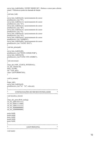 envia_byte_lcd(0,0x06);// ENTRY MODE SET - Desloca o cursor para a direita
return; // Retorna ao ponto de chamada da função
}
void teste_lcd()
{
envia_byte_lcd(0,0xc0);// posicionamento do cursor
printf(escreve_lcd, "F");
envia_byte_lcd(0,0xc1);// posicionamento do cursor
printf(escreve_lcd, "A");
envia_byte_lcd(0,0xc2);// posicionamento do cursor
printf(escreve_lcd, "B");
envia_byte_lcd(0,0xc3);// posicionamento do cursor
printf(escreve_lcd, "I");
envia_byte_lcd(0,0xc4);// posicionamento do cursor
printf(escreve_lcd, "O");
envia_byte_lcd(0,0xc6);// posicionamento do cursor
printf(escreve_lcd, "GOMES");
envia_byte_lcd(0,0x80);// posicionamento do cursor
printf(escreve_lcd, "FATEC 2012");
}
void tela_principal()
{
envia_byte_lcd(0,0x80);
printf(escreve_lcd,"TESTE CONDUTOR");
envia_byte_lcd(0,0xC0);
printf(escreve_lcd,"FATEC STO ANDRE");
}
void conversao()
{
setup_adc (ADC_CLOCK_INTERNAL);
set_adc_channel (0);
delay_us(100);
ent = read_adc();
valor= (ent*0.004887585);
}
void le_tensao()
{
limpa_lcd();
envia_byte_lcd(0,0xc0);
printf(escreve_lcd,"%f %f", valor,ent);
}
/* * * * * * * * * * * * * * * * * * * * * * * * * * * * * * * * * * * * * * * *
* CONFIGURAÇÕES DO MICROCONTROLADOR *
* * * * * * * * * * * * * * * * * * * * * * * * * * * * * * * * * * * * * * * */
void inicializa_micro()
{
setup_adc_ports (RA0_analog);
set_tris_a(0b11011111);
set_tris_b(0b11111000);
set_tris_c(0b11111111);
set_tris_d(0b00000000);
set_tris_e(0b00000000);
porta=0x00;
portb=0x00;
portc=0x00;
portd=0x00;
porte=0x00;
}
/* * * * * * * * * * * * * * * * * * * * * * * * * * * * * * * * * * * * * * * *
* LOOP PRINCIPAL *
* * * * * * * * * * * * * * * * * * * * * * * * * * * * * * * * * * * * * * * */
void main()
12
 