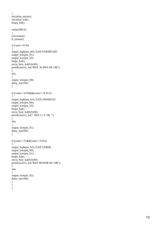 {
inicializa_micro();
inicializa_lcd();
limpa_lcd();
while(TRUE)
{
conversao();
le_tensao();
if (valor<=0.45)
{
output_high(pin_b0);//LED VERMELHO
output_low(pin_b1);
output_low(pin_b2);
limpa_lcd();
envia_byte_lcd(0,0x80);
printf(escreve_lcd,"RES. ACIMA DE 10k");
}
else
{
output_low(pin_b0);
delay_ms(100);
}
if ((valor<=4.94)&&(valor>=0.451))
{
output_high(pin_b1);//LED AMARELO
output_low(pin_b0);
output_low(pin_b2);
limpa_lcd();
envia_byte_lcd(0,0x80);
printf(escreve_lcd," RES 11 A 10k ");
}
else
{
output_low(pin_b1);
delay_ms(500);
}
if ((valor<=5)&&(valor>=4.95))
{
output_high(pin_b2);//LED VERDE
output_low(pin_b0);
output_low(pin_b1);
limpa_lcd();
envia_byte_lcd(0,0x80);
printf(escreve_lcd,"RES MENOR DE 10R");
}
else
{
output_low(pin_b2);
delay_ms(100);
}
}
}
13
 