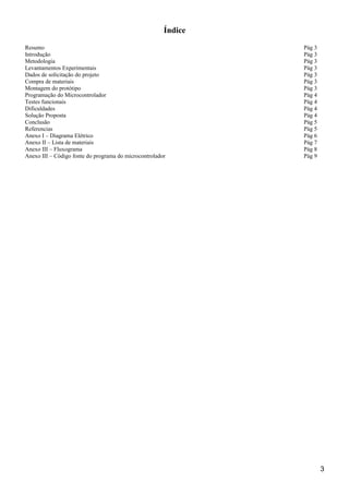 Índice
Resumo Pág 3
Introdução Pág 3
Metodologia Pág 3
Levantamentos Experimentais Pág 3
Dados de solicitação do projeto Pág 3
Compra de materiais Pág 3
Montagem do protótipo Pág 3
Programação do Microcontrolador Pág 4
Testes funcionais Pág 4
Dificuldades Pág 4
Solução Proposta Pág 4
Conclusão Pág 5
Referencias Pág 5
Anexo I – Diagrama Elétrico Pág 6
Anexo II – Lista de materiais Pág 7
Anexo III – Fluxograma Pág 8
Anexo III – Código fonte do programa do microcontrolador Pág 9
3
 