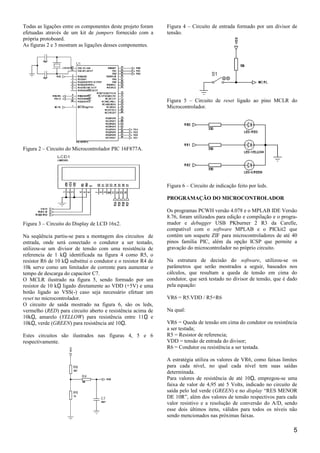 Todas as ligações entre os componentes deste projeto foram
efetuadas através de um kit de jumpers fornecido com a
própria protoboard.
As figuras 2 e 3 mostram as ligações desses componentes.
Figura 2 – Circuito do Microcontrolador PIC 16F877A.
Figura 3 – Circuito do Display de LCD 16x2.
Na seqüência partiu-se para a montagem dos circuitos de
entrada, onde será conectado o condutor a ser testado,
utilizou-se um divisor de tensão com uma resistência de
referencia de 1 k identificada na figura 4 como R5, oῼ
resistor R6 de 10 k substitui o condutor e o resistor R4 deῼ
10k serve como um limitador de corrente para aumentar o
tempo de descarga do capacitor C7.
O MCLR ilustrado na figura 5, sendo formado por um
resistor de 10 k ligado diretamente ao VDD (+5V) e umaῼ
botão ligado ao VSS(-) caso seja necessário efetuar um
reset no microcontrolador.
O circuito de saída mostrado na figura 6, são os leds,
vermelho (RED) para circuito aberto e resistência acima de
10k , amarelo (ῼ YELLOW) para resistência entre 11 eῼ
10k , verde (ῼ GREEN) para resistência até 10 .ῼ
Estes circuitos são ilustrados nas figuras 4, 5 e 6
respectivamente.
Figura 4 – Circuito de entrada formado por um divisor de
tensão.
Figura 5 – Circuito de reset ligado ao pino MCLR do
Microcontrolador.
Figura 6 – Circuito de indicação feito por leds.
PROGRAMAÇÃO DO MICROCONTROLADOR
Os programas PCWH versão 4.078 e o MPLAB IDE Versão
8.76, foram utilizados para edição e compilação e o progra-
mador e debugger USB PKburner 2 R3 da Carelle,
compatível com o software MPLAB e o PICkit2 que
contém um soquete ZIF para microcontroladores de até 40
pinos família PIC, além da opção ICSP que permite a
gravação do microcontrolador no próprio circuito.
Na estrutura de decisão do software, utilizou-se os
parâmetros que serão mostrados a seguir, baseados nos
cálculos, que resultam a queda de tensão em cima do
condutor, que será testado no divisor de tensão, que é dado
pela equação:
VR6 = R5.VDD / R5+R6
Na qual:
VR6 = Queda de tensão em cima do condutor ou resistência
a ser testada;
R5 = Resistor de referencia;
VDD = tensão de entrada do divisor;
R6 = Condutor ou resistência a ser testada.
A estratégia utiliza os valores de VR6, como faixas limites
para cada nível, no qual cada nível tem suas saídas
determinada.
Para valores de resistência de até 10 , empregou-se umaῼ
faixa de valor de 4,95 até 5 Volts, indicado no circuito de
saída pelo led verde (GREEN) e no display “RES MENOR
DE 10R”, além dos valores de tensão respectivos para cada
valor resistivo e a resolução de conversão do A/D, sendo
esse dois últimos itens, válidos para todos os níveis não
sendo mencionados nas próximas faixas.
5
 