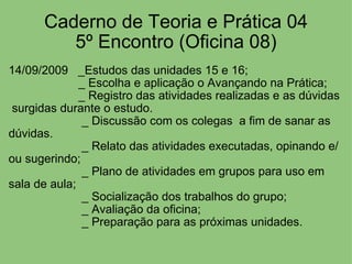 Caderno de Teoria e Prática 04 5º Encontro (Oficina 08) 14/09/2009   _Estudos das unidades 15 e 16;                       _ Escolha e aplicação o Avançando na Prática;                       _ Registro das atividades realizadas e as dúvidas  surgidas durante o estudo.                        _ Discussão com os colegas  a fim de sanar as dúvidas.                        _ Relato das atividades executadas, opinando e/ou sugerindo;                        _ Plano de atividades em grupos para uso em sala de aula;                        _ Socialização dos trabalhos do grupo;                        _ Avaliação da oficina;                        _ Preparação para as próximas unidades. 