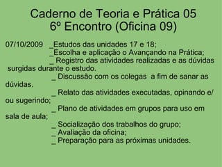 Caderno de Teoria e Prática 05 6º Encontro (Oficina 09) 07/10/2009   _Estudos das unidades 17 e 18;                       _Escolha e aplicação o Avançando na Prática;      _ Registro das atividades realizadas e as dúvidas  surgidas durante o estudo.                        _ Discussão com os colegas  a fim de sanar as dúvidas.                        _ Relato das atividades executadas, opinando e/ou sugerindo;                        _ Plano de atividades em grupos para uso em sala de aula;                        _ Socialização dos trabalhos do grupo;                        _ Avaliação da oficina;                        _ Preparação para as próximas unidades. 