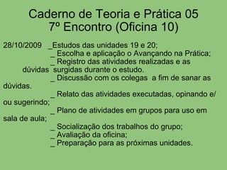 Caderno de Teoria e Prática 05 7º Encontro (Oficina 10) 28/10/2009   _Estudos das unidades 19 e 20;                        _ Escolha e aplicação o Avançando na Prática;                        _ Registro das atividades realizadas e as                    dúvidas  surgidas durante o estudo.                        _ Discussão com os colegas  a fim de sanar as dúvidas.                        _ Relato das atividades executadas, opinando e/ou sugerindo;                        _ Plano de atividades em grupos para uso em sala de aula;                        _ Socialização dos trabalhos do grupo;                        _ Avaliação da oficina;                        _ Preparação para as próximas unidades. 