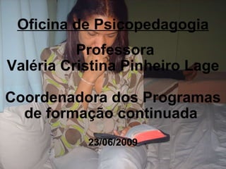 Oficina de Psicopedagogia   Professora Valéria Cristina Pinheiro Lage                            Coordenadora dos Programas de formação continuada    23/06/2009 