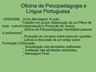          Oficina de Psicopedagogia e Língua Portuguesa   23/06/2009 _ Início Mensagem: A aula,                       _Trabalho em grupo: Elaboração de um Plano de Aula - Leitura Interpretação e Produção de Textos;                       _ Oficina de Psicopedagogia: Identidade pessoal e profissional;                       _ Produção de um texto sobre tema em questão;                       _ Leitura e discussão de um artigo sobre Formação Continuada;                         _ Socialização das atividades realizadas;                         _ Avaliação das atividades realizadas;                        _ Mensagem Final      