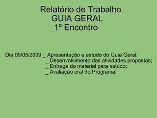     Relatório de Trabalho GUIA GERAL 1º Encontro                                 Dia 09/05/2009 _ Apresentação e estudo do Guia Geral;                              _ Desenvolvimento das atividades propostas;                              _ Entrega do material para estudo;                              _ Avaliação oral do Programa. 