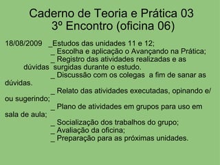   Caderno de Teoria e Prática 03   3º Encontro (oficina 06) 18/08/2009   _Estudos das unidades 11 e 12;                        _ Escolha e aplicação o Avançando na Prática;                        _ Registro das atividades realizadas e as                    dúvidas  surgidas durante o estudo.                        _ Discussão com os colegas  a fim de sanar as dúvidas.                        _ Relato das atividades executadas, opinando e/ou sugerindo;                        _ Plano de atividades em grupos para uso em sala de aula;                        _ Socialização dos trabalhos do grupo;                        _ Avaliação da oficina;                        _ Preparação para as próximas unidades. 