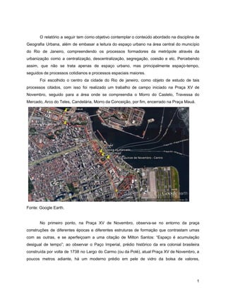 O relatório a seguir tem como objetivo contemplar o conteúdo abordado na disciplina de
Geografia Urbana, além de embasar a leitura do espaço urbano na área central do município
do Rio de Janeiro, compreendendo os processos formadores da metrópole através da
urbanização como a centralização, descentralização, segregação, coesão e etc. Percebendo
assim, que não se trata apenas de espaço urbano, mas principalmente espaço-tempo,
seguidos de processos cotidianos e processos espaciais maiores.
Foi escolhido o centro da cidade do Rio de janeiro, como objeto de estudo de tais
processos citados, com isso foi realizado um trabalho de campo iniciado na Praça XV de
Novembro, seguido para a área onde se compreendia o Morro do Castelo, Travessa do
Mercado, Arco do Teles, Candelária, Morro da Conceição, por fim, encerrado na Praça Mauá.
Fonte: Google Earth.
No primeiro ponto, na Praça XV de Novembro, observa-se no entorno da praça
construções de diferentes épocas e diferentes estruturas de formação que contrastam umas
com as outras, e se aperfeiçoam a uma citação de Milton Santos: “Espaço é acumulação
desigual de tempo”; ao observar o Paço Imperial, prédio histórico da era colonial brasileira
construída por volta de 1738 no Largo do Carmo (ou da Polé), atual Praça XV de Novembro, a
poucos metros adiante, há um moderno prédio em pele de vidro da bolsa de valores,
1
 