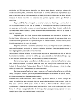 construída em 1820 que sofreu alterações nos últimos anos devido a uma nova estrutura de
cidade capitalista global, entretanto, mesmo com as enormes diferenças arquitetônicas que
esse local possui não se perde a essência da praça como centro comercial e de poder para as
relações de trocas presentes nos processos de agentes, sujeitos e atores que formam a
metrópole.
Na praça XV de Novembro pode-se observar um enorme chafariz que nos dias atuais é
um monumento histórico, mas que no passado foi um importante meio técnico de distribuição
de águas que atraía muitas pessoas para esse lugar para receber água devido à ausência de
água encanada. Esse chafariz e o Paço Imperial fazem parte da primeira estrutura de cidade, a
colonial escravista.
Seguimos pela Rua Dom Manuel onde encontramos uma arquitetura da época de
Pereira Passos até chegarmos ao Tribunal de Justiça que já faz parte da quarta estrutura, uma
cidade capitalista global com seus prédios de pele de vidro e mármore, sendo que esse prédio
já está na antiga área do morro do castelo.
Seguimos em frente e passamos pelo antigo museu da imagem e do som que terá sua
sede transferida para um prédio da estrutura capitalista global em Copacabana para atender a
nova lógica global que a cidade vem se inserindo.
Seguimos em frente e paramos na igreja nossa Senhora de Bonsucesso que fica ao lado da
ladeira da misericórdia a primeira via pública que ligava a cidade ao morro do castelo que hoje
é uma pequena subida sem saída, já que o morro do castelo foi derrubado.
Contornamos a Igreja nossa Senhora de Bonsucesso e entramos na Rua Santa Luzia,
nela pudemos observar a curva de praia que ainda tem vestígios na calçada na frente do
instituto de Endocrinologia Professor João Gabriel H. Cordeiro, deixando claro o limite do antigo
morro do castelo com a área aterrada do centro da cidade.
Continuamos pela Rua Santa Luzia e paramos na Praça Amélia na frente do prédio da
antiga UNE prédio histórico que foi de grande relevância para os estudantes do Rio de Janeiro,
principalmente durante a ditadura militar brasileira.
Entramos na Avenida Presidente Antônio Carlos e pudemos observar os últimos vestígios do
morro do castelo na descida dessa avenida, nessa mesma avenida observamos a igreja de
São José, a primeira voltada para o interior da cidade, se diferenciando das outras que eram
voltadas para a Baía de Guanabara, nessa avenida temos como fundo o pão de açúcar como
forma de valorizar esse ponto turístico de forma que faz que as pessoas que passar por essa
avenida tenha como pano de fundo esse cartão postal.
2
 