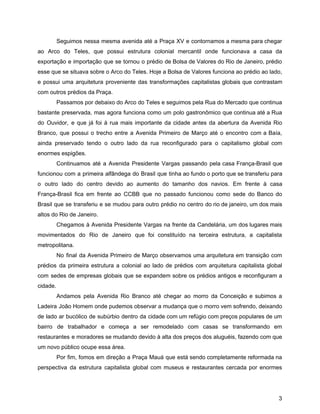 Seguimos nessa mesma avenida até a Praça XV e contornamos a mesma para chegar
ao Arco do Teles, que possui estrutura colonial mercantil onde funcionava a casa da
exportação e importação que se tornou o prédio de Bolsa de Valores do Rio de Janeiro, prédio
esse que se situava sobre o Arco do Teles. Hoje a Bolsa de Valores funciona ao prédio ao lado,
e possui uma arquitetura proveniente das transformações capitalistas globais que contrastam
com outros prédios da Praça.
Passamos por debaixo do Arco do Teles e seguimos pela Rua do Mercado que continua
bastante preservada, mas agora funciona como um polo gastronômico que continua até a Rua
do Ouvidor, e que já foi à rua mais importante da cidade antes da abertura da Avenida Rio
Branco, que possui o trecho entre a Avenida Primeiro de Março até o encontro com a Baía,
ainda preservado tendo o outro lado da rua reconfigurado para o capitalismo global com
enormes espigões.
Continuamos até a Avenida Presidente Vargas passando pela casa França-Brasil que
funcionou com a primeira alfândega do Brasil que tinha ao fundo o porto que se transferiu para
o outro lado do centro devido ao aumento do tamanho dos navios. Em frente à casa
França-Brasil fica em frente ao CCBB que no passado funcionou como sede do Banco do
Brasil que se transferiu e se mudou para outro prédio no centro do rio de janeiro, um dos mais
altos do Rio de Janeiro.
Chegamos à Avenida Presidente Vargas na frente da Candelária, um dos lugares mais
movimentados do Rio de Janeiro que foi constituído na terceira estrutura, a capitalista
metropolitana.
No final da Avenida Primeiro de Março observamos uma arquitetura em transição com
prédios da primeira estrutura a colonial ao lado de prédios com arquitetura capitalista global
com sedes de empresas globais que se expandem sobre os prédios antigos e reconfiguram a
cidade.
Andamos pela Avenida Rio Branco até chegar ao morro da Conceição e subimos a
Ladeira João Homem onde pudemos observar a mudança que o morro vem sofrendo, deixando
de lado ar bucólico de subúrbio dentro da cidade com um refúgio com preços populares de um
bairro de trabalhador e começa a ser remodelado com casas se transformando em
restaurantes e moradores se mudando devido à alta dos preços dos aluguéis, fazendo com que
um novo público ocupe essa área.
Por fim, fomos em direção a Praça Mauá que está sendo completamente reformada na
perspectiva da estrutura capitalista global com museus e restaurantes cercada por enormes
3
 