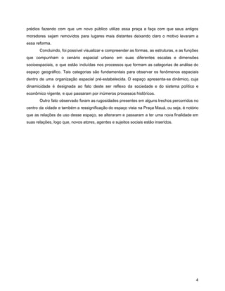 prédios fazendo com que um novo público utilize essa praça e faça com que seus antigos
moradores sejam removidos para lugares mais distantes deixando claro o motivo levaram a
essa reforma.
Concluindo, foi possível visualizar e compreender as formas, as estruturas, e as funções
que compunham o cenário espacial urbano em suas diferentes escalas e dimensões
socioespaciais, e que estão incluídas nos processos que formam as categorias de análise do
espaço geográfico. Tais categorias são fundamentais para observar os fenômenos espaciais
dentro de uma organização espacial pré-estabelecida​. ​O espaço apresenta-se dinâmico, cuja
dinamicidade é designada ao fato deste ser reflexo da sociedade e do sistema político e
econômico vigente, e que passaram por inúmeros processos históricos.
Outro fato observado foram as rugosidades presentes em alguns trechos percorridos no
centro da cidade e também a ressignificação do espaço vista na Praça Mauá, ou seja, é notório
que as relações de uso desse espaço, se alteraram e passaram a ter uma nova finalidade em
suas relações, logo que, novos atores, agentes e sujeitos sociais estão inseridos.
4
 