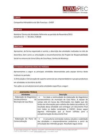 CLIENTE
Companhia Hidroelétrica do São Francisco - CHESF

ASSUNTO
Relatório Técnico de Atividades Referente ao período de Novembro/2012.
Convênio CV - I – 92.2011.7100.00

OBJETIVOS
Apresentar, de forma organizada e sucinta, a descrição das atividades realizadas no mês de
dezembro, bem como as articulações e encaminhamentos do Projeto de Responsabilidade
Social no entorno da Usina Eólica de Casa Nova, Ventos da Mudança.

ATIVIDADES DESENVOLVIDAS NO PERÍODO
Apresentamos a seguir as principais atividades desenvolvidas pela equipe técnica deste
Instituto no período:
1) Articulação e Estruturação de suporte comercial aos empreendedores e grupos produtivos
em atividades no território da AID.
Tais ações se consubstanciaram pelas atividades específicas a seguir:
ASSESSORIA TÉCNICA
Atividades
Descrição
Elaboração do Diagnóstico •
Foi dada a continuidade da elaboração do diagnóstico
Socioeconômico
do socioeconômico do município de Casa Nova. A equipe de
Município de Casa Nova
campo está em busca das informações nos órgãos que são
fontes de informações para colheita dos dados secundários. (O
resultado dessa atividade será entregue um documento final
com todos os dados compilados à CHESF). Anexo segue
algumas informações que já foram colhidas para a
complementação do documento final
Elaboração do Plano de •
A consultoria contratada realizou estudos e viabilidade
Comercialização
das atividades e empreendimentos produtivos a partir da
articulação dos referidos grupos. Resultado segue anexo
Av. Sport Clube do Recife, 252 – Madalena – Recife/PE - CEP: 50750.500 (FCAP/UPE) Fone/Fax: (081) 3445-4469
CNPJ: 35.328.913/0001-16 - E-mail: admtec@admtec.org.br - www.admtec.org.br

 