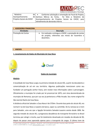 Relatório
de •
Conforme solicitação e orientação da Fiscal do Projeto,
Acompanhamento
de Senhora Mércia da Fonte,
foi feito o Relatório de
Projetos Sociais da CHESF
Acompanhamento de Projetos Sociais da CHESF, para
atendimento de demanda interna

ASSESSORIA FINANCEIRA
Atividades
Prestação de Contas

•

Descrição
Foi realizada e entregue a CHESF, a prestação de contas
do projeto, referentes aos meses de novembro e
dezembro.

ANEXOS
1. Levantamento de Dados do Município de Casa Nova

Dados do município
História
A localidade de Casa Nova surgiu na primeira metade do século XIX, a partir da descoberta e
comercialização de sal em seu território. Algumas publicações mencionam como seu
fundador um português senhor Viana, sem revelar mais informações sobre o personagem.
Oficialmente o município foi criado por lei provincial de 1879, com área desmembrada do
município de Remanso, que por sua vez já pertencera a Pilão Arcado. Seu nome original foi
São José do Riacho de Casa Nova.
A distância oficial de Salvador a Casa Nova é de 572km. Durante boa parte do século XX, era
normal ir-se de Casa Nova a Juazeiro de barco, vapor ou caminhão. De lá, tomava-se o trem
para Salvador, uma vez que a ligação ferroviária Salvador-Juazeiro existia desde 1896. Na
segunda metade do século XX, a progressiva decadência do transporte ferroviário no Brasil
terminou por atingir o trecho, que foi totalmente desativado em meados da década de 90,
depois de passar anos operando apenas para o transporte de cargas. O último trem de
Av. Sport Clube do Recife, 252 – Madalena – Recife/PE - CEP: 50750.500 (FCAP/UPE) Fone/Fax: (081) 3445-4469
CNPJ: 35.328.913/0001-16 - E-mail: admtec@admtec.org.br - www.admtec.org.br

 