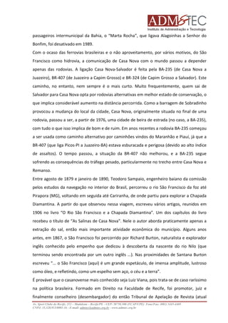 passageiros intermunicipal da Bahia, o “Marta Rocha”, que ligava Alagoinhas a Senhor do
Bonfim, foi desativado em 1989.
Com o ocaso das ferrovias brasileiras e o não aproveitamento, por vários motivos, do São
Francisco como hidrovia, a comunicação de Casa Nova com o mundo passou a depender
apenas das rodovias. A ligação Casa Nova-Salvador é feita pela BA-235 (de Casa Nova a
Juazeiro), BR-407 (de Juazeiro a Capim Grosso) e BR-324 (de Capim Grosso a Salvador). Este
caminho, no entanto, nem sempre é o mais curto. Muito frequentemente, quem sai de
Salvador para Casa Nova opta por rodovias alternativas em melhor estado de conservação, o
que implica considerável aumento na distância percorrida. Como a barragem de Sobradinho
provocou a mudança do local da cidade, Casa Nova, originalmente situada no final de uma
rodovia, passou a ser, a partir de 1976, uma cidade de beira de estrada (no caso, a BA-235),
com tudo o que isso implica de bom e de ruim. Em anos recentes a rodovia BA-235 começou
a ser usada como caminho alternativo por caminhões vindos do Maranhão e Piauí, já que a
BR-407 (que liga Picos-PI a Juazeiro-BA) estava esburacada e perigosa (devido ao alto índice
de assaltos). O tempo passou, a situação da BR-407 não melhorou, e a BA-235 segue
sofrendo as consequências do tráfego pesado, particularmente no trecho entre Casa Nova e
Remanso.
Entre agosto de 1879 e janeiro de 1890, Teodoro Sampaio, engenheiro baiano da comissão
pelos estudos da navegação no interior do Brasil, percorreu o rio São Francisco da foz até
Pirapora (MG), voltando em seguida até Cariranha, de onde partiu para explorar a Chapada
Diamantina. A partir do que observou nessa viagem, escreveu vários artigos, reunidos em
1906 no livro “O Rio São Francisco e a Chapada Diamantina”. Um dos capítulos do livro
recebeu o título de “As Salinas de Casa Nova”. Nele o autor aborda praticamente apenas a
extração do sal, então mais importante atividade econômica do município. Alguns anos
antes, em 1867, o São Francisco foi percorrido por Richard Burton, naturalista e explorador
inglês conhecido pelo empenho que dedicou à descoberta da nascente do rio Nilo (que
terminou sendo encontrada por um outro inglês ...). Nas proximidades de Santana Burton
escreveu “... o São Francisco (aqui) é um grande espetáculo, de imensa amplitude, lustroso
como óleo, e refletindo, como um espelho sem aço, o céu e a terra”.
É provável que o casanovense mais conhecido seja Luiz Viana, pois trata-se de caso raríssimo
na política brasileira. Formado em Direito na Faculdade de Recife, foi promotor, juiz e
finalmente conselheiro (desembargador) do então Tribunal de Apelação de Revista (atual
Av. Sport Clube do Recife, 252 – Madalena – Recife/PE - CEP: 50750.500 (FCAP/UPE) Fone/Fax: (081) 3445-4469
CNPJ: 35.328.913/0001-16 - E-mail: admtec@admtec.org.br - www.admtec.org.br

 
