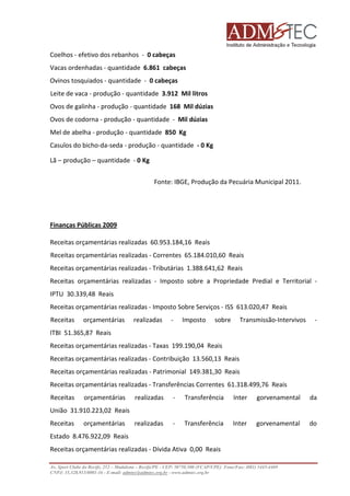 Coelhos - efetivo dos rebanhos - 0 cabeças
Vacas ordenhadas - quantidade 6.861 cabeças
Ovinos tosquiados - quantidade - 0 cabeças
Leite de vaca - produção - quantidade 3.912 Mil litros
Ovos de galinha - produção - quantidade 168 Mil dúzias
Ovos de codorna - produção - quantidade - Mil dúzias
Mel de abelha - produção - quantidade 850 Kg
Casulos do bicho-da-seda - produção - quantidade - 0 Kg
Lã – produção – quantidade - 0 Kg
Fonte: IBGE, Produção da Pecuária Municipal 2011.

Finanças Públicas 2009
Receitas orçamentárias realizadas 60.953.184,16 Reais
Receitas orçamentárias realizadas - Correntes 65.184.010,60 Reais
Receitas orçamentárias realizadas - Tributárias 1.388.641,62 Reais
Receitas orçamentárias realizadas - Imposto sobre a Propriedade Predial e Territorial IPTU 30.339,48 Reais
Receitas orçamentárias realizadas - Imposto Sobre Serviços - ISS 613.020,47 Reais
Receitas

orçamentárias

realizadas

-

Imposto

sobre

Transmissão-Intervivos
Transmissão

-

ITBI 51.365,87 Reais
Receitas orçamentárias realizadas - Taxas 199.190,04 Reais
s
Receitas orçamentárias realizadas - Contribuição 13.560,13 Reais
Receitas orçamentárias realizadas - Patrimonial 149.381,30 Reais
Receitas orçamentárias realizadas - Transferências Correntes 61.318.499,76 Reais
8.499,76
Receitas

orçamentárias

realizadas

-

Transferência

Inter

gorvenamental

da

realizadas

-

Transferência

Inter

gorvenamental

do

União 31.910.223,02 Reais
Receitas

orçamentárias

Estado 8.476.922,09 Reais
Receitas orçamentárias realizadas - Dívida Ativa 0,00 Reais
Av. Sport Clube do Recife, 252 – Madalena – Recife/PE - CEP: 50750.500 (FCAP/UPE) Fone/Fax: (081) 3445
3445-4469
CNPJ: 35.328.913/0001-16 - E-mail: admtec@admtec.org.br - www.admtec.org.br

 