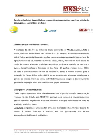 ANEXOS

Estudos e viabilidade das atividades e empreendimentos produtivos a partir da articulação
dos grupos por segmento de produção.

Contexto em que está inserida a proposta.
A localidade da AID, Área de Influencia Direta, constituída por Malvão, Angical, Asfalto e
Budim, com uma dimensão em área total de 3.872,60 ha tendo 70 famílias contempladas
pelo o Projeto Ventos da Mudança e sendo a mesma uma das maiores potencias no ramo da
agricultura onde se faz presente o cultivo da cebola, melão, melancia em maior escala de
produção e como atividades produtivas secundárias se destaca a criação de caprinos e
ovinos. A área trabalhada se localizada em Casa Nova – BA que fica a mais ou menos 20 km
da sede e aproximadamente 80 km de Petrolina-PE, sendo a mesma escolhida para a
instalação do Parque Eólico onde a CHESF se faz presente com atividades voltada para a
geração de energia através do vento, a atividade trouxe para a região o desenvolvimento
gerando de emprego e renda e inclusão social de grupos e indivíduos.

Descrição dos Grupos Produtivos:
Todos os grupos presentes neste relatório tiveram sua origem de formação na capacitação
realizada no mês de julho pela ADM&TEC que teve como conteúdo o empreendedorismo
pessoal e coletivo na gestão de atividades produtivas os Grupos estruturados em torno de
atividades produtivas foram:
Avicultura composto por um produtor (Francisco Bernadeto Filho). O maior desafio do
mesmo é recurso financeiro e estrutura em suas propriedades, não recebe
acompanhamento técnico de instituições.

Av. Sport Clube do Recife, 252 – Madalena – Recife/PE - CEP: 50750.500 (FCAP/UPE) Fone/Fax: (081) 3445-4469
CNPJ: 35.328.913/0001-16 - E-mail: admtec@admtec.org.br - www.admtec.org.br

 