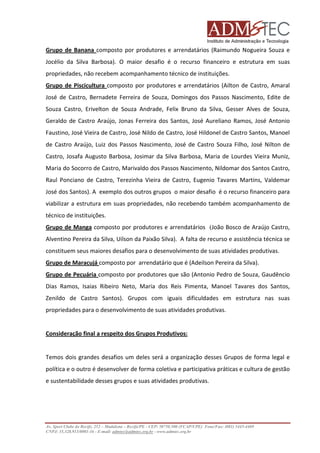 Grupo de Banana composto por produtores e arrendatários (Raimundo Nogueira Souza e
Jocélio da Silva Barbosa). O maior desafio é o recurso financeiro e estrutura em suas
propriedades, não recebem acompanhamento técnico de instituições.
Grupo de Piscicultura composto por produtores e arrendatários (Ailton de Castro, Amaral
José de Castro, Bernadete Ferreira de Souza, Domingos dos Passos Nascimento, Edite de
Souza Castro, Erivelton de Souza Andrade, Felix Bruno da Silva, Gesser Alves de Souza,
Geraldo de Castro Araújo, Jonas Ferreira dos Santos, José Aureliano Ramos, José Antonio
Faustino, José Vieira de Castro, José Nildo de Castro, José Hildonel de Castro Santos, Manoel
de Castro Araújo, Luiz dos Passos Nascimento, José de Castro Souza Filho, José Nilton de
Castro, Josafa Augusto Barbosa, Josimar da Silva Barbosa, Maria de Lourdes Vieira Muniz,
Maria do Socorro de Castro, Marivaldo dos Passos Nascimento, Nildomar dos Santos Castro,
Raul Ponciano de Castro, Terezinha Vieira de Castro, Eugenio Tavares Martins, Valdemar
José dos Santos). A exemplo dos outros grupos o maior desafio é o recurso financeiro para
viabilizar a estrutura em suas propriedades, não recebendo também acompanhamento de
técnico de instituições.
Grupo de Manga composto por produtores e arrendatários (João Bosco de Araújo Castro,
Alventino Pereira da Silva, Uilson da Paixão Silva). A falta de recurso e assistência técnica se
constituem seus maiores desafios para o desenvolvimento de suas atividades produtivas.
Grupo de Maracujá composto por arrendatário que é (Adeilson Pereira da Silva).
Grupo de Pecuária composto por produtores que são (Antonio Pedro de Souza, Gaudêncio
Dias Ramos, Isaias Ribeiro Neto, Maria dos Reis Pimenta, Manoel Tavares dos Santos,
Zenildo de Castro Santos). Grupos com iguais dificuldades em estrutura nas suas
propriedades para o desenvolvimento de suas atividades produtivas.

Consideração final a respeito dos Grupos Produtivos:

Temos dois grandes desafios um deles será a organização desses Grupos de forma legal e
política e o outro é desenvolver de forma coletiva e participativa práticas e cultura de gestão
e sustentabilidade desses grupos e suas atividades produtivas.

Av. Sport Clube do Recife, 252 – Madalena – Recife/PE - CEP: 50750.500 (FCAP/UPE) Fone/Fax: (081) 3445-4469
CNPJ: 35.328.913/0001-16 - E-mail: admtec@admtec.org.br - www.admtec.org.br

 