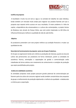 Justifica da proposta
A localidade é muito rica em terra e água e na vontade de trabalhar de cada indivíduo,
tendo também um mercado muito amplo para negociar seu produto fazendo com que a
proposta aqui exposta tenha sucesso em seus resultados. O maior problema é a falta de
capital, a dependência dos atravessadores e a cultura dos contemplados, o projeto Ventos
da Mudança veio através do Parque Eólico, que está sendo implantada na AID (Área de
Influencia Direta) para melhorar a qualidade de vida de cada família.

Objetivo
Os produtores pretendem com este projeto melhora sua condição financeira e mudar sua
qualidade de vida.

Descrição do funcionamento da proposta junto aos Grupos Produtivos.
Os Grupos se organizaram tendo com critérios as produções de interesse, quanto às áreas de
cultivo são pertencentes aos produtores de forma individuam, porém as atividades de
assistência Técnica, orientações e capacitações de gestão e comercialização serão
trabalhadas de forma coletiva com nivelamento de conhecimento e condições de produção
que sejam possibilitadas pelo projeto.

Análise de viabilidade econômica
As atividades propostas neste projeto possuem grande potencial de comercialização por
fazerem parte da cultura de consumo regional sendo também características das propostas
do grupo o melhoramento da produção objetivando a melhoria da qualidade e obedecendo
a critérios para a exportação.

Av. Sport Clube do Recife, 252 – Madalena – Recife/PE - CEP: 50750.500 (FCAP/UPE) Fone/Fax: (081) 3445-4469
CNPJ: 35.328.913/0001-16 - E-mail: admtec@admtec.org.br - www.admtec.org.br

 