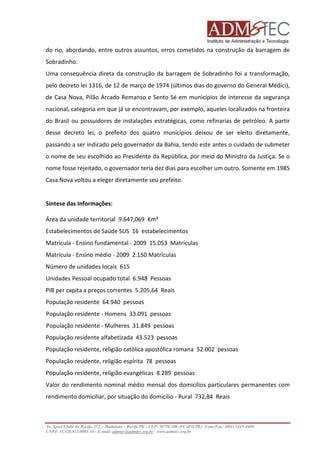 do rio, abordando, entre outros assuntos, erros cometidos na construção da barragem de
cometidos
Sobradinho.
Uma consequência direta da construção da barragem de Sobradinho foi a transformação,
pelo decreto lei 1316, de 12 de março de 1974 (últimos dias do governo do General Médici),
de Casa Nova, Pilão Arcado Remanso e Sento Sé em municípios de interesse da segurança
nacional, categoria em que já se encontravam, por exemplo, aqueles localizados na fronteira
do Brasil ou possuidores de instalações estratégicas, como refinarias de petróleo. A partir
desse decreto lei, o prefeito dos quatro municípios deixou de ser eleito diretamente,
passando a ser indicado pelo governador da Bahia, tendo este antes o cuidado de submeter
o nome de seu escolhido ao Presidente da República, por meio do Ministro da Justiça. Se o
nome fosse rejeitado, o governador teria dez dias para escolher um outro. Somente em 1985
ejeitado,
Casa Nova voltou a eleger diretamente seu prefeito.

Síntese das Informações:
Área da unidade territorial 9.647,069 Km²
Estabelecimentos de Saúde SUS 16 estabelecimentos
Matrícula - Ensino fundamental - 2009 15.053 Matrículas
Matrícula - Ensino médio - 2009 2.150 Matrículas
Número de unidades locais 615
Unidades Pessoal ocupado total 6.948 Pessoas
PIB per capita a preços correntes 5.205,64 Reais
População residente 64.940 pessoas
População residente - Homens 33.091 pessoas
População residente - Mulheres 31.849 pessoas
População residente alfabetizada 43.523 pessoas
População residente, religião católica apostólica romana 52.002 pessoas
População residente, religião espírita 78 pessoas
ão
População residente, religião evangélicas 8.289 pessoas
Valor do rendimento nominal médio mensal dos domicílios particulares permanentes com
rendimento domiciliar, por situação do domicílio - Rural 732,84 Reais

Av. Sport Clube do Recife, 252 – Madalena – Recife/PE - CEP: 50750.500 (FCAP/UPE) Fone/Fax: (081) 3445
3445-4469
CNPJ: 35.328.913/0001-16 - E-mail: admtec@admtec.org.br - www.admtec.org.br

 