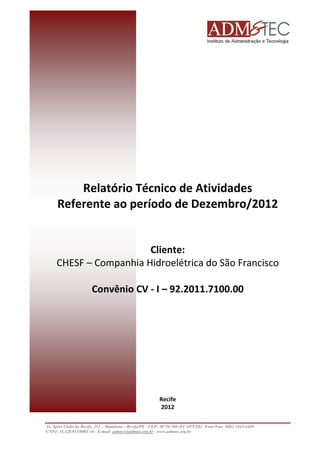 Relatório Técnico de Atividades
Referente ao período de Dezembro/2012

Cliente:
CHESF – Companhia Hidroelétrica do São Francisco
Convênio CV - I – 92.2011.7100.00

Recife
2012
Av. Sport Clube do Recife, 252 – Madalena – Recife/PE - CEP: 50750.500 (FCAP/UPE) Fone/Fax: (081) 3445-4469
CNPJ: 35.328.913/0001-16 - E-mail: admtec@admtec.org.br - www.admtec.org.br

 