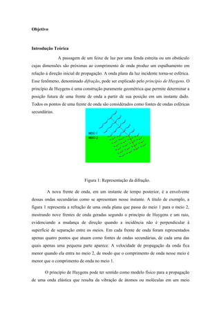 Objetivo
Introdução Teórica
A passagem de um feixe de luz por uma fenda estreita ou um obstáculo
cujas dimensões são próximas ao comprimento de onda produz um espalhamento em
relação à direção inicial de propagação. A onda plana da luz incidente torna-se esférica.
Esse fenômeno, denominado difração, pode ser explicado pelo princípio de Huygens. O
princípio de Huygens é uma construção puramente geométrica que permite determinar a
posição futura de uma frente de onda a partir de sua posição em um instante dado.
Todos os pontos de uma frente de onda são considerados como fontes de ondas esféricas
secundárias.
Figura 1: Representação da difração.
A nova frente de onda, em um instante de tempo posterior, é a envolvente
dessas ondas secundárias como se apresentam nesse instante. A título de exemplo, a
figura 1 representa a refração de uma onda plana que passa do meio 1 para o meio 2,
mostrando nove frentes de onda geradas segundo o princípio de Huygens e um raio,
evidenciando a mudança de direção quando a incidência não é perpendicular à
superfície de separação entre os meios. Em cada frente de onda foram representados
apenas quatro pontos que atuam como fontes de ondas secundárias, de cada uma das
quais apenas uma pequena parte aparece. A velocidade de propagação da onda fica
menor quando ela entra no meio 2, de modo que o comprimento de onda nesse meio é
menor que o comprimento de onda no meio 1.
O princípio de Huygens pode ter sentido como modelo físico para a propagação
de uma onda elástica que resulta da vibração de átomos ou moléculas em um meio
 