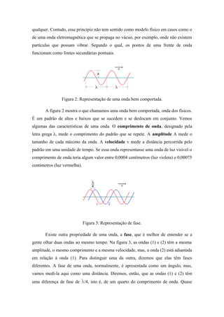 qualquer. Contudo, esse princípio não tem sentido como modelo físico em casos como o
de uma onda eletromagnética que se propaga no vácuo, por exemplo, onde não existem
partículas que possam vibrar. Segundo o qual, os pontos de uma frente de onda
funcionam como fontes secundárias pontuais.
Figura 2: Representação de uma onda bem comportada.
A figura 2 mostra o que chamamos uma onda bem comportada, onda dos físicos.
É um padrão de altos e baixos que se sucedem e se deslocam em conjunto. Vemos
algumas das características de uma onda. O comprimento de onda, designado pela
letra grega λ, mede o comprimento do padrão que se repete. A amplitude A mede o
tamanho de cada máximo da onda. A velocidade v mede a distância percorrida pelo
padrão em uma unidade de tempo. Se essa onda representasse uma onda de luz visível o
comprimento de onda teria algum valor entre 0,0004 centímetros (luz violeta) e 0,00075
centímetros (luz vermelha).
Figura 3: Representação de fase.
Existe outra propriedade de uma onda, a fase, que é melhor de entender se a
gente olhar duas ondas ao mesmo tempo. Na figura 3, as ondas (1) e (2) têm a mesma
amplitude, o mesmo comprimento e a mesma velocidade, mas, a onda (2) está adiantada
em relação à onda (1). Para distinguir uma da outra, dizemos que elas têm fases
diferentes. A fase de uma onda, normalmente, é apresentada como um ângulo, mas,
vamos medi-la aqui como uma distância. Diremos, então, que as ondas (1) e (2) têm
uma diferença de fase de /4, isto é, de um quarto do comprimento de onda. Quase
 