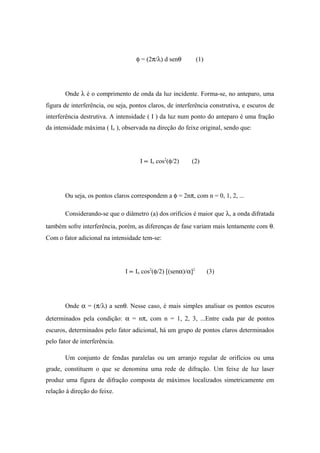 φ = (2π/λ) d senθ (1)
Onde λ é o comprimento de onda da luz incidente. Forma-se, no anteparo, uma
figura de interferência, ou seja, pontos claros, de interferência construtiva, e escuros de
interferência destrutiva. A intensidade ( I ) da luz num ponto do anteparo é uma fração
da intensidade máxima ( Io ), observada na direção do feixe original, sendo que:
I ∝ Io cos2
(φ/2) (2)
Ou seja, os pontos claros correspondem a φ = 2nπ, com n = 0, 1, 2, ...
Considerando-se que o diâmetro (a) dos orifícios é maior que λ, a onda difratada
também sofre interferência, porém, as diferenças de fase variam mais lentamente com θ.
Com o fator adicional na intensidade tem-se:
I ∝ Io cos2
(φ/2) [(senα)/α]2
(3)
Onde α = (π/λ) a senθ. Nesse caso, é mais simples analisar os pontos escuros
determinados pela condição: α = nπ, com n = 1, 2, 3, ...Entre cada par de pontos
escuros, determinados pelo fator adicional, há um grupo de pontos claros determinados
pelo fator de interferência.
Um conjunto de fendas paralelas ou um arranjo regular de orifícios ou uma
grade, constituem o que se denomina uma rede de difração. Um feixe de luz laser
produz uma figura de difração composta de máximos localizados simetricamente em
relação à direção do feixe.
 