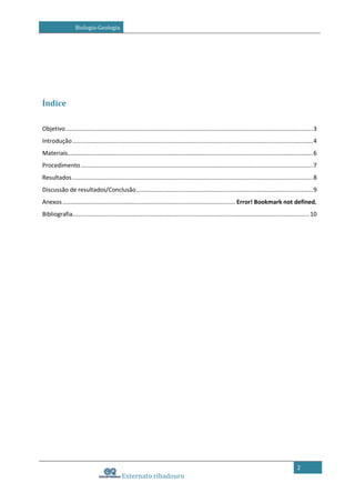 Biologia-Geologia

Índice
Objetivo ...................................................................................................................................................... 3
Introdução .................................................................................................................................................. 4
Materiais..................................................................................................................................................... 6
Procedimento ............................................................................................................................................. 7
Resultados .................................................................................................................................................. 8
Discussão de resultados/Conclusão ........................................................................................................... 9
Anexos ......................................................................................................... Error! Bookmark not defined.
Bibliografia................................................................................................................................................ 10

2

Externato ribadouro

 