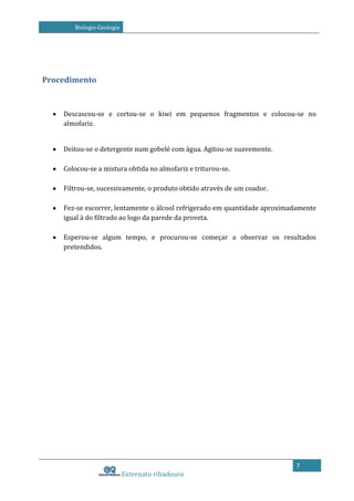 Biologia-Geologia

Procedimento

Descascou-se e cortou-se o kiwi em pequenos fragmentos e colocou-se no
almofariz.
Deitou-se o detergente num gobelé com água. Agitou-se suavemente.
Colocou-se a mistura obtida no almofariz e triturou-se.
Filtrou-se, sucessivamente, o produto obtido através de um coador.
Fez-se escorrer, lentamente o álcool refrigerado em quantidade aproximadamente
igual à do filtrado ao logo da parede da proveta.
Esperou-se algum tempo, e procurou-se começar a observar os resultados
pretendidos.

7

Externato ribadouro

 