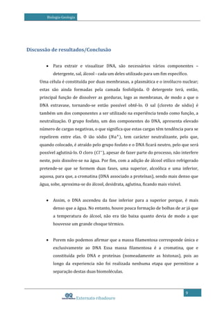 Biologia-Geologia

Discussão de resultados/Conclusão
Para extrair e visualizar DNA, são necessários vários componentes –
detergente, sal, álcool - cada um deles utilizado para um fim específico.
Uma célula é constituída por duas membranas, a plasmática e o invólucro nuclear;
estas são ainda formadas pela camada fosfolípida. O detergente terá, então,
principal função de dissolver as gorduras, logo as membranas, de modo a que o
DNA extravase, tornando-se então possível obtê-lo. O sal (cloreto de sódio) é
também um dos componentes a ser utilizado na experiência tendo como função, a
neutralização. O grupo fosfato, um dos componentes do DNA, apresenta elevado
número de cargas negativas, o que significa que estas cargas têm tendência para se
repelirem entre elas. O ião sódio (

tem carácter neutralizante, pelo que,

quando colocado, é atraído pelo grupo fosfato e o DNA ficará neutro, pelo que será
possível aglutiná-lo. O cloro

), apesar de fazer parte do processo, não interfere

neste, pois dissolve-se na água. Por fim, com a adição de álcool etílico refrigerado
pretende-se que se formem duas fases, uma superior, alcoólica e uma inferior,
aquosa, para que, a cromatina (DNA associado a proteínas), sendo mais denso que
água, sobe, aproxima-se do álcool, desidrata, aglutina, ficando mais visível.
Assim, o DNA ascendeu da fase inferior para a superior porque, é mais
denso que a água. No entanto, houve pouca formação de bolhas de ar já que
a temperatura do álcool, não era tão baixa quanto devia de modo a que
houvesse um grande choque térmico.
Porem não podemos afirmar que a massa filamentosa corresponde única e
exclusivamente ao DNA Essa massa filamentosa é a cromatina, que e
constituída pelo DNA e proteínas (nomeadamente as histonas), pois ao
longo da experiencia não foi realizada nenhuma etapa que permitisse a
separação destas duas biomoléculas.

9

Externato ribadouro

 