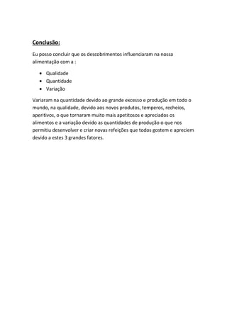 Conclusão:
Eu posso concluir que os descobrimentos influenciaram na nossa
alimentação com a :

      Qualidade
      Quantidade
      Variação

Variaram na quantidade devido ao grande excesso e produção em todo o
mundo, na qualidade, devido aos novos produtos, temperos, recheios,
aperitivos, o que tornaram muito mais apetitosos e apreciados os
alimentos e a variação devido as quantidades de produção o que nos
permitiu desenvolver e criar novas refeições que todos gostem e apreciem
devido a estes 3 grandes fatores.
 